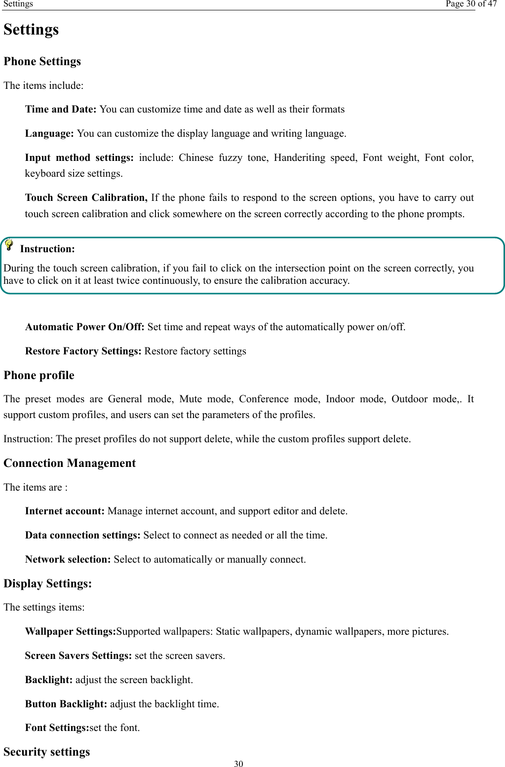 Settings Page 30 of 47 30 Settings Phone Settings The items include: Time and Date: You can customize time and date as well as their formats Language: You can customize the display language and writing language. Input method settings: include: Chinese fuzzy tone, Handeriting speed, Font weight, Font color, keyboard size settings. Touch Screen Calibration, If the phone fails to respond to the screen options, you have to carry out touch screen calibration and click somewhere on the screen correctly according to the phone prompts.  Instruction:  During the touch screen calibration, if you fail to click on the intersection point on the screen correctly, you have to click on it at least twice continuously, to ensure the calibration accuracy.  Automatic Power On/Off: Set time and repeat ways of the automatically power on/off. Restore Factory Settings: Restore factory settings Phone profile The preset modes are General mode, Mute mode, Conference mode, Indoor mode, Outdoor mode,. It support custom profiles, and users can set the parameters of the profiles. Instruction: The preset profiles do not support delete, while the custom profiles support delete.   Connection Management The items are :   Internet account: Manage internet account, and support editor and delete.   Data connection settings: Select to connect as needed or all the time. Network selection: Select to automatically or manually connect. Display Settings: The settings items: Wallpaper Settings:Supported wallpapers: Static wallpapers, dynamic wallpapers, more pictures. Screen Savers Settings: set the screen savers. Backlight: adjust the screen backlight. Button Backlight: adjust the backlight time. Font Settings:set the font. Security settings 