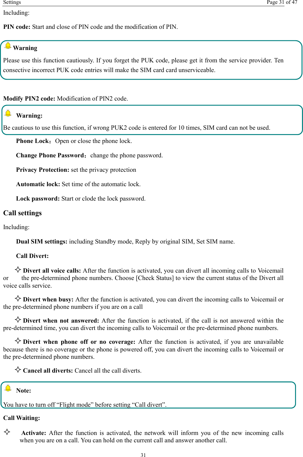 Settings  Page 31 of 47 31 Including: PIN code: Start and close of PIN code and the modification of PIN. Warning  Please use this function cautiously. If you forget the PUK code, please get it from the service provider. Ten consective incorrect PUK code entries will make the SIM card card unserviceable.  Modify PIN2 code: Modification of PIN2 code.  Warning:  Be cautious to use this function, if wrong PUK2 code is entered for 10 times, SIM card can not be used. Phone Lock：Open or close the phone lock.   Change Phone Password：change the phone password. Privacy Protection: set the privacy protection Automatic lock: Set time of the automatic lock. Lock password: Start or clode the lock password. Call settings   Including: Dual SIM settings: including Standby mode, Reply by original SIM, Set SIM name. Call Divert:  Divert all voice calls: After the function is activated, you can divert all incoming calls to Voicemail or        the pre-determined phone numbers. Choose [Check Status] to view the current status of the Divert all voice calls service.  Divert when busy: After the function is activated, you can divert the incoming calls to Voicemail or the pre-determined phone numbers if you are on a call  Divert when not answered: After the function is activated, if the call is not answered within the pre-determined time, you can divert the incoming calls to Voicemail or the pre-determined phone numbers.  Divert when phone off or no coverage: After the function is activated, if you are unavailable because there is no coverage or the phone is powered off, you can divert the incoming calls to Voicemail or the pre-determined phone numbers.  Cancel all diverts: Cancel all the call diverts.  Note: You have to turn off &ldquo;Flight mode&rdquo; before setting &ldquo;Call divert&rdquo;. Call Waiting:  Activate:  After the function is activated, the network will inform you of the new incoming calls when you are on a call. You can hold on the current call and answer another call.     