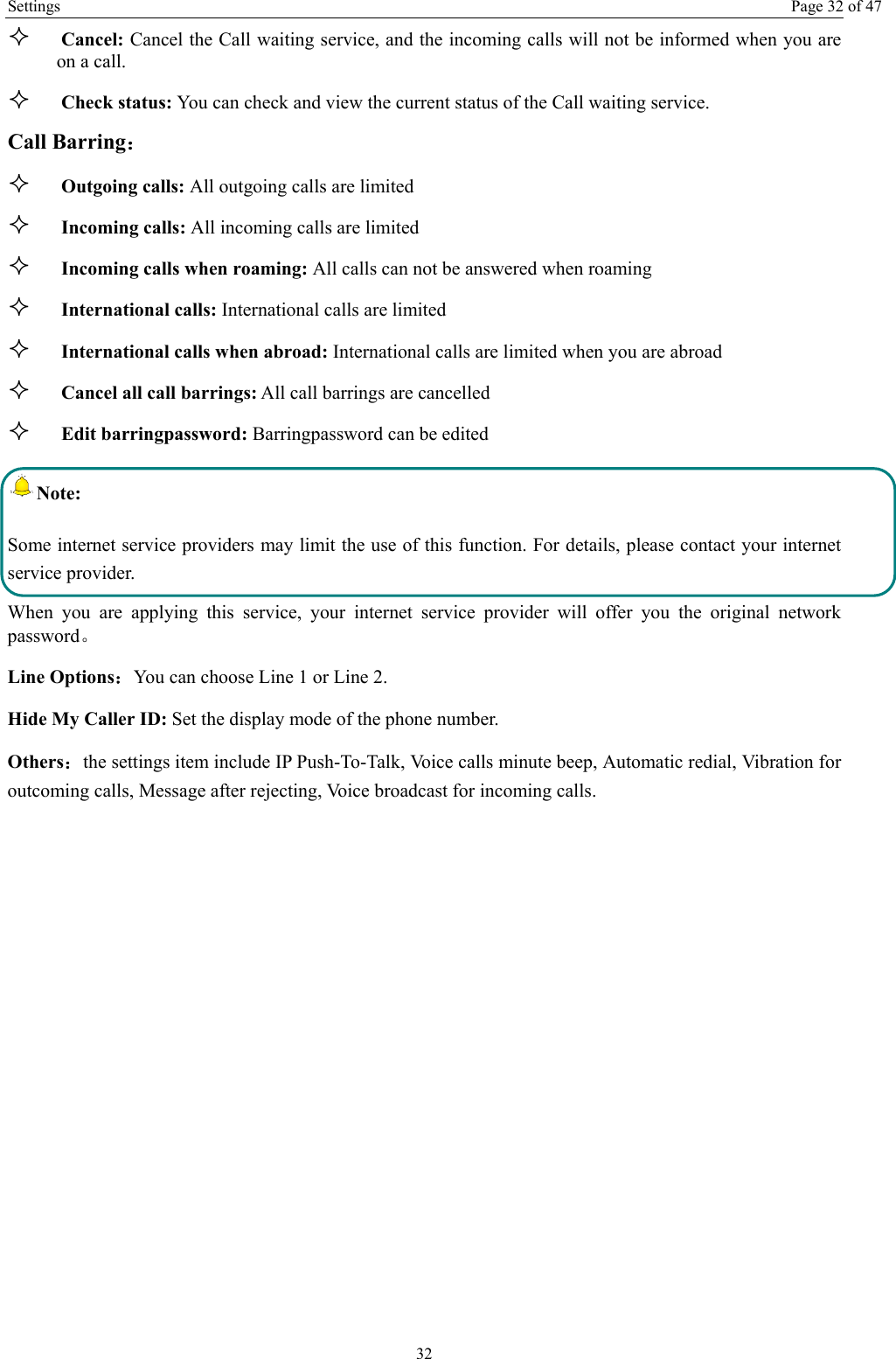 Settings  Page 32 of 47 32  Cancel: Cancel the Call waiting service, and the incoming calls will not be informed when you are on a call.  Check status: You can check and view the current status of the Call waiting service. Call Barring：  Outgoing calls: All outgoing calls are limited    Incoming calls: All incoming calls are limited  Incoming calls when roaming: All calls can not be answered when roaming  International calls: International calls are limited  International calls when abroad: International calls are limited when you are abroad    Cancel all call barrings: All call barrings are cancelled  Edit barringpassword: Barringpassword can be edited Note: Some internet service providers may limit the use of this function. For details, please contact your internet service provider. When you are applying this service, your internet service provider will offer you the original network password。 Line Options：You can choose Line 1 or Line 2. Hide My Caller ID: Set the display mode of the phone number.   Others：the settings item include IP Push-To-Talk, Voice calls minute beep, Automatic redial, Vibration for outcoming calls, Message after rejecting, Voice broadcast for incoming calls. 