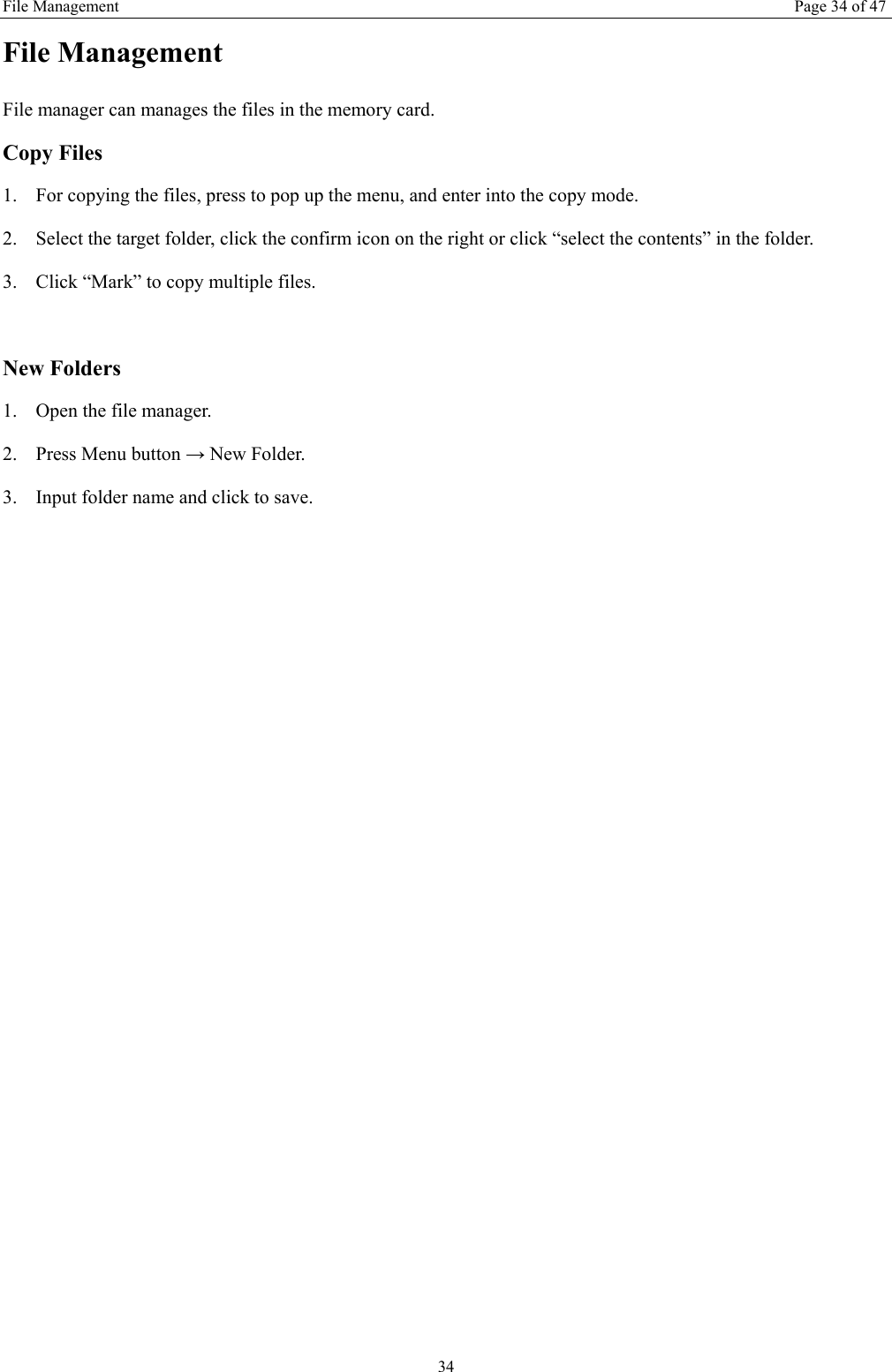 File Management Page 34 of 47 34 File Management File manager can manages the files in the memory card. Copy Files 1. For copying the files, press to pop up the menu, and enter into the copy mode. 2. Select the target folder, click the confirm icon on the right or click &ldquo;select the contents&rdquo; in the folder. 3. Click &ldquo;Mark&rdquo; to copy multiple files.    New Folders 1. Open the file manager. 2. Press Menu button &rarr; New Folder. 3. Input folder name and click to save.     