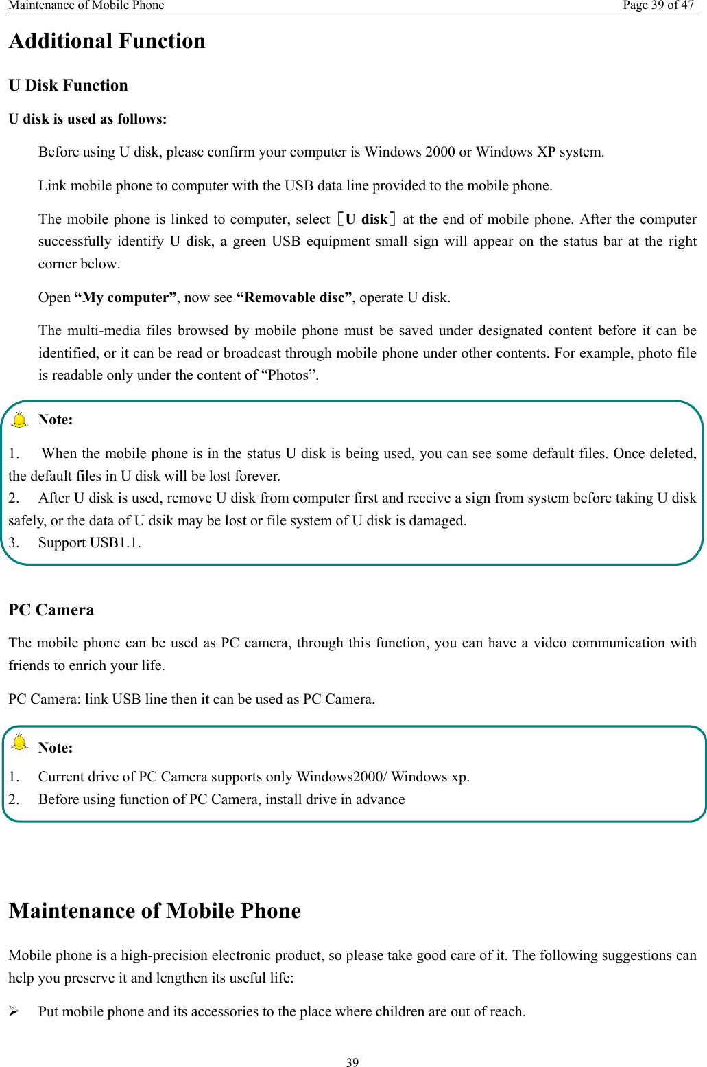 Maintenance of Mobile Phone Page 39 of 47 39 Additional Function U Disk Function U disk is used as follows:   Before using U disk, please confirm your computer is Windows 2000 or Windows XP system.   Link mobile phone to computer with the USB data line provided to the mobile phone. The mobile phone is linked to computer, select［U disk］at the end of mobile phone. After the computer successfully identify U disk, a green USB equipment small sign will appear on the status bar at the right corner below.  Open &ldquo;My computer&rdquo;, now see &ldquo;Removable disc&rdquo;, operate U disk.   The multi-media files browsed by mobile phone must be saved under designated content before it can be identified, or it can be read or broadcast through mobile phone under other contents. For example, photo file is readable only under the content of &ldquo;Photos&rdquo;.    Note:  1.  When the mobile phone is in the status U disk is being used, you can see some default files. Once deleted, the default files in U disk will be lost forever.   2.  After U disk is used, remove U disk from computer first and receive a sign from system before taking U disk safely, or the data of U dsik may be lost or file system of U disk is damaged.   3. Support USB1.1.  PC Camera The mobile phone can be used as PC camera, through this function, you can have a video communication with friends to enrich your life. PC Camera: link USB line then it can be used as PC Camera.  Note: 1.  Current drive of PC Camera supports only Windows2000/ Windows xp. 2.  Before using function of PC Camera, install drive in advance   Maintenance of Mobile Phone Mobile phone is a high-precision electronic product, so please take good care of it. The following suggestions can help you preserve it and lengthen its useful life:     &frac34; Put mobile phone and its accessories to the place where children are out of reach.   