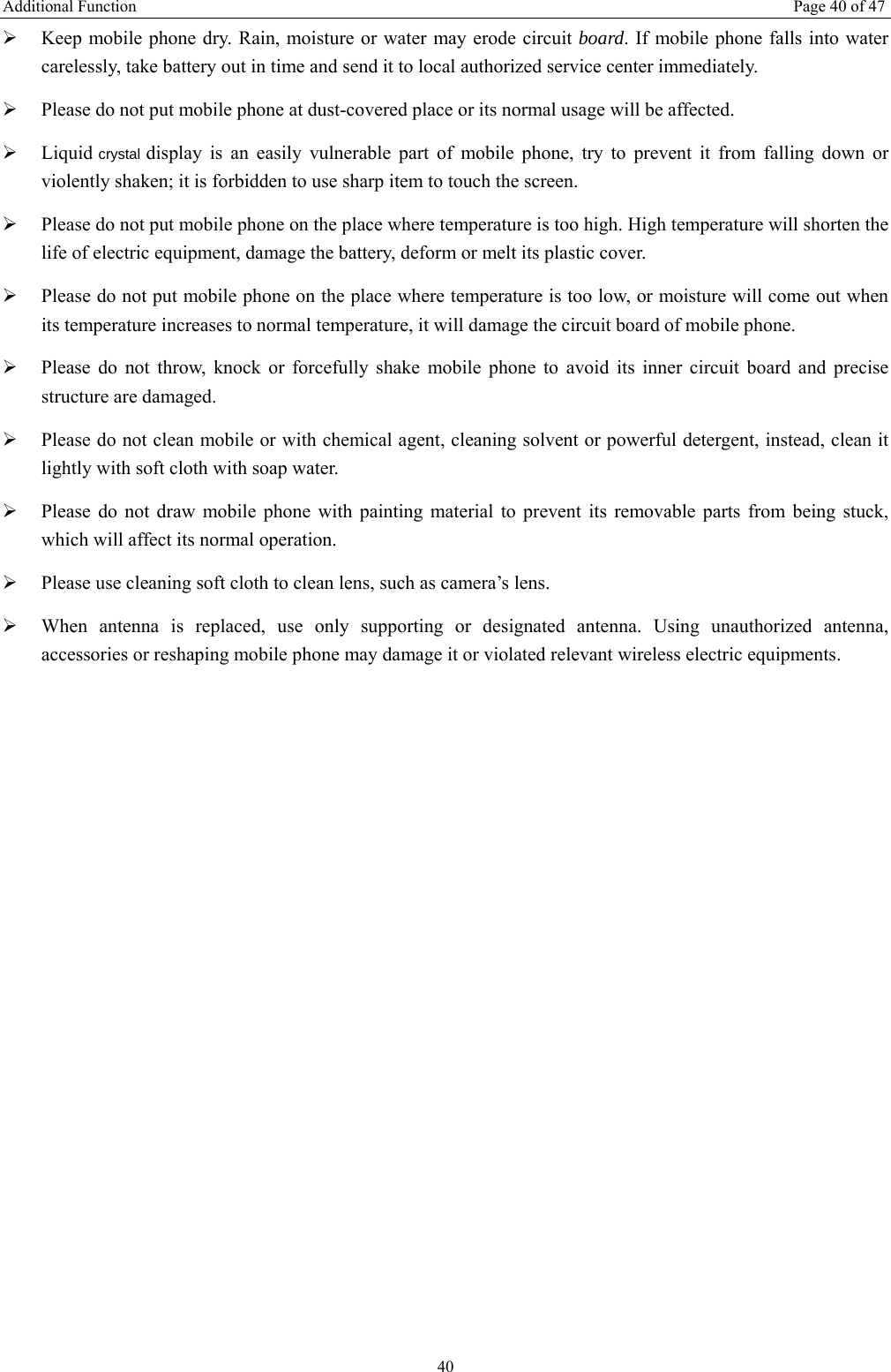Additional Function  Page 40 of 47 40 &frac34; Keep mobile phone dry. Rain, moisture or water may erode circuit board. If mobile phone falls into water carelessly, take battery out in time and send it to local authorized service center immediately.   &frac34; Please do not put mobile phone at dust-covered place or its normal usage will be affected.   &frac34; Liquid crystal display is an easily vulnerable part of mobile phone, try to prevent it from falling down or violently shaken; it is forbidden to use sharp item to touch the screen.   &frac34; Please do not put mobile phone on the place where temperature is too high. High temperature will shorten the life of electric equipment, damage the battery, deform or melt its plastic cover.   &frac34; Please do not put mobile phone on the place where temperature is too low, or moisture will come out when its temperature increases to normal temperature, it will damage the circuit board of mobile phone. &frac34; Please do not throw, knock or forcefully shake mobile phone to avoid its inner circuit board and precise structure are damaged.   &frac34; Please do not clean mobile or with chemical agent, cleaning solvent or powerful detergent, instead, clean it lightly with soft cloth with soap water. &frac34; Please do not draw mobile phone with painting material to prevent its removable parts from being stuck, which will affect its normal operation.   &frac34; Please use cleaning soft cloth to clean lens, such as camera&rsquo;s lens. &frac34; When antenna is replaced, use only supporting or designated antenna. Using unauthorized antenna, accessories or reshaping mobile phone may damage it or violated relevant wireless electric equipments.   