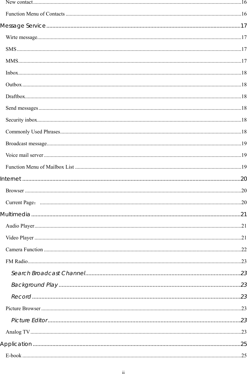  ii New contact..........................................................................................................................................................16 Function Menu of Contacts ..................................................................................................................................16 Message Service.................................................................................................................................17 Wirte message.......................................................................................................................................................17 SMS......................................................................................................................................................................17 MMS.....................................................................................................................................................................17 Inbox.....................................................................................................................................................................18 Outbox..................................................................................................................................................................18 Draftbox................................................................................................................................................................18 Send messages......................................................................................................................................................18 Security inbox.......................................................................................................................................................18 Commonly Used Phrases......................................................................................................................................18 Broadcast message................................................................................................................................................19 Voice mail server ..................................................................................................................................................19 Function Menu of Mailbox List ...........................................................................................................................19 Internet .................................................................................................................................................20 Browser ................................................................................................................................................................20 Current Page：.....................................................................................................................................................20 Multimedia...........................................................................................................................................21 Audio Player.........................................................................................................................................................21 Video Player .........................................................................................................................................................21 Camera Function ..................................................................................................................................................22 FM Radio..............................................................................................................................................................23 Search Broadcast Channel...................................................................................................23 Background Play ....................................................................................................................23 Record.....................................................................................................................................23 Picture Browser ....................................................................................................................................................23 Picture Editor...........................................................................................................................23 Analog TV............................................................................................................................................................23 Application..........................................................................................................................................25 E-book ..................................................................................................................................................................25 