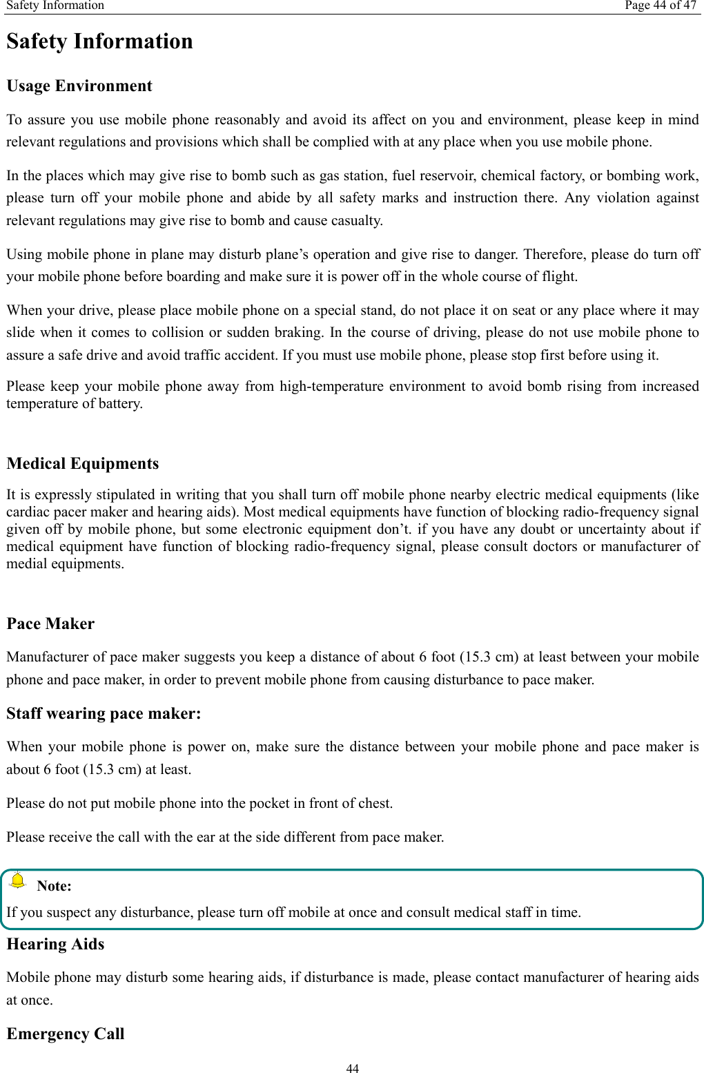 Safety Information Page 44 of 47 44 Safety Information Usage Environment   To assure you use mobile phone reasonably and avoid its affect on you and environment, please keep in mind relevant regulations and provisions which shall be complied with at any place when you use mobile phone. In the places which may give rise to bomb such as gas station, fuel reservoir, chemical factory, or bombing work, please turn off your mobile phone and abide by all safety marks and instruction there. Any violation against relevant regulations may give rise to bomb and cause casualty.   Using mobile phone in plane may disturb plane&rsquo;s operation and give rise to danger. Therefore, please do turn off your mobile phone before boarding and make sure it is power off in the whole course of flight. When your drive, please place mobile phone on a special stand, do not place it on seat or any place where it may slide when it comes to collision or sudden braking. In the course of driving, please do not use mobile phone to assure a safe drive and avoid traffic accident. If you must use mobile phone, please stop first before using it.   Please keep your mobile phone away from high-temperature environment to avoid bomb rising from increased temperature of battery.  Medical Equipments It is expressly stipulated in writing that you shall turn off mobile phone nearby electric medical equipments (like cardiac pacer maker and hearing aids). Most medical equipments have function of blocking radio-frequency signal given off by mobile phone, but some electronic equipment don&rsquo;t. if you have any doubt or uncertainty about if medical equipment have function of blocking radio-frequency signal, please consult doctors or manufacturer of medial equipments.  Pace Maker   Manufacturer of pace maker suggests you keep a distance of about 6 foot (15.3 cm) at least between your mobile phone and pace maker, in order to prevent mobile phone from causing disturbance to pace maker. Staff wearing pace maker:   When your mobile phone is power on, make sure the distance between your mobile phone and pace maker is about 6 foot (15.3 cm) at least. Please do not put mobile phone into the pocket in front of chest. Please receive the call with the ear at the side different from pace maker.  Note: If you suspect any disturbance, please turn off mobile at once and consult medical staff in time. Hearing Aids Mobile phone may disturb some hearing aids, if disturbance is made, please contact manufacturer of hearing aids at once.   Emergency Call   