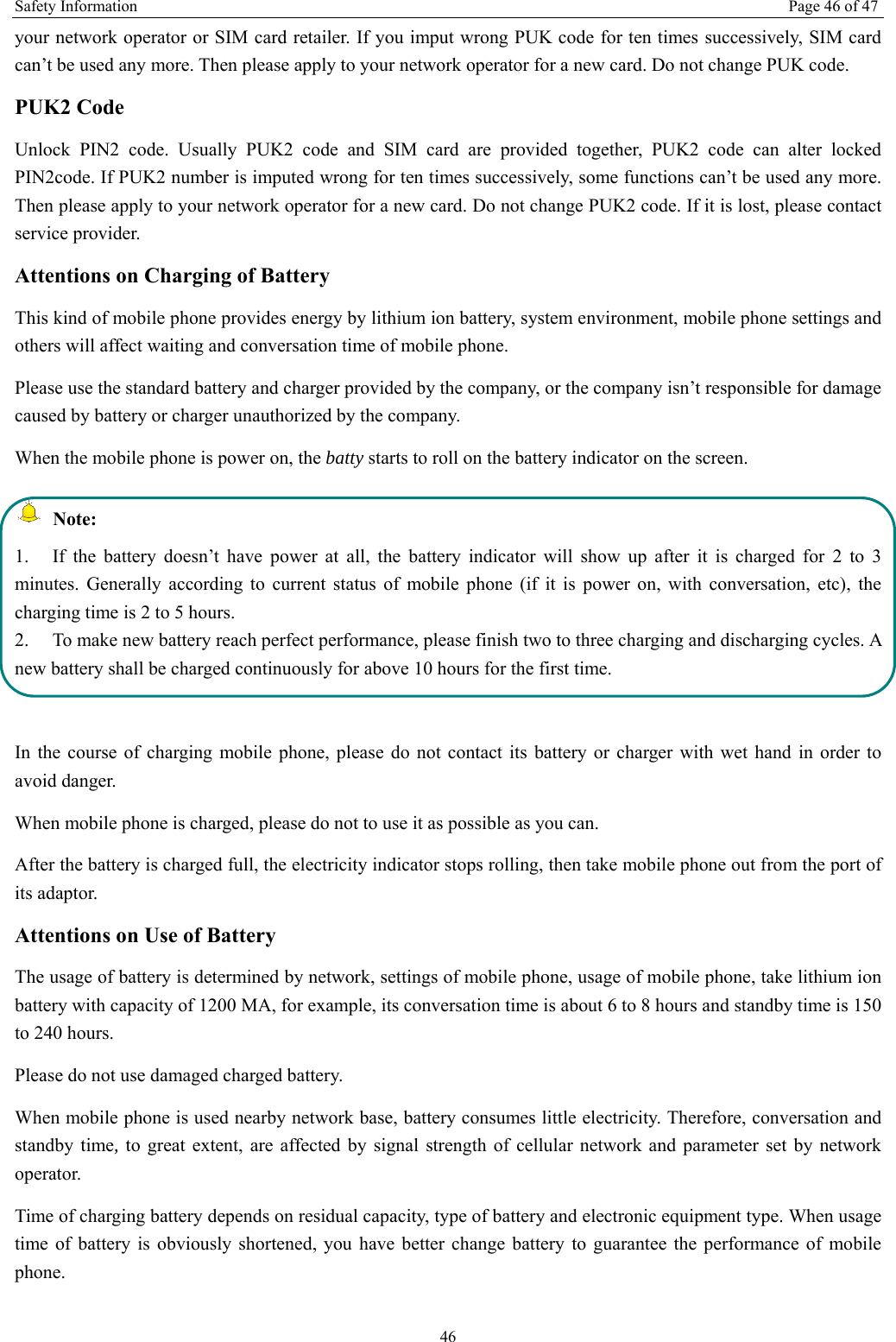 Safety Information  Page 46 of 47 46 your network operator or SIM card retailer. If you imput wrong PUK code for ten times successively, SIM card can&rsquo;t be used any more. Then please apply to your network operator for a new card. Do not change PUK code. PUK2 Code Unlock PIN2 code. Usually PUK2 code and SIM card are provided together, PUK2 code can alter locked PIN2code. If PUK2 number is imputed wrong for ten times successively, some functions can&rsquo;t be used any more. Then please apply to your network operator for a new card. Do not change PUK2 code. If it is lost, please contact service provider. Attentions on Charging of Battery This kind of mobile phone provides energy by lithium ion battery, system environment, mobile phone settings and others will affect waiting and conversation time of mobile phone. Please use the standard battery and charger provided by the company, or the company isn&rsquo;t responsible for damage caused by battery or charger unauthorized by the company. When the mobile phone is power on, the batty starts to roll on the battery indicator on the screen.  Note: 1.  If the battery doesn&rsquo;t have power at all, the battery indicator will show up after it is charged for 2 to 3 minutes. Generally according to current status of mobile phone (if it is power on, with conversation, etc), the charging time is 2 to 5 hours. 2.  To make new battery reach perfect performance, please finish two to three charging and discharging cycles. A new battery shall be charged continuously for above 10 hours for the first time.  In the course of charging mobile phone, please do not contact its battery or charger with wet hand in order to avoid danger.   When mobile phone is charged, please do not to use it as possible as you can. After the battery is charged full, the electricity indicator stops rolling, then take mobile phone out from the port of its adaptor. Attentions on Use of Battery The usage of battery is determined by network, settings of mobile phone, usage of mobile phone, take lithium ion battery with capacity of 1200 MA, for example, its conversation time is about 6 to 8 hours and standby time is 150 to 240 hours.   Please do not use damaged charged battery. When mobile phone is used nearby network base, battery consumes little electricity. Therefore, conversation and standby time, to great extent, are affected by signal strength of cellular network and parameter set by network operator.  Time of charging battery depends on residual capacity, type of battery and electronic equipment type. When usage time of battery is obviously shortened, you have better change battery to guarantee the performance of mobile phone.  
