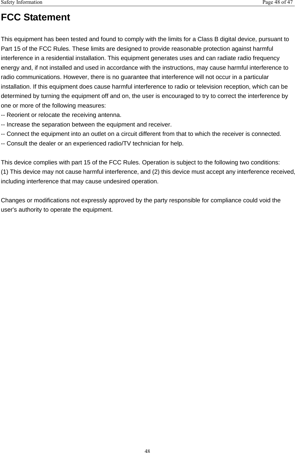 Safety Information  Page 48 of 47 48 FCC Statement This equipment has been tested and found to comply with the limits for a Class B digital device, pursuant to Part 15 of the FCC Rules. These limits are designed to provide reasonable protection against harmful interference in a residential installation. This equipment generates uses and can radiate radio frequency energy and, if not installed and used in accordance with the instructions, may cause harmful interference to radio communications. However, there is no guarantee that interference will not occur in a particular installation. If this equipment does cause harmful interference to radio or television reception, which can be determined by turning the equipment off and on, the user is encouraged to try to correct the interference by one or more of the following measures: -- Reorient or relocate the receiving antenna.     -- Increase the separation between the equipment and receiver.       -- Connect the equipment into an outlet on a circuit different from that to which the receiver is connected.     -- Consult the dealer or an experienced radio/TV technician for help.  This device complies with part 15 of the FCC Rules. Operation is subject to the following two conditions: (1) This device may not cause harmful interference, and (2) this device must accept any interference received, including interference that may cause undesired operation.  Changes or modifications not expressly approved by the party responsible for compliance could void the user's authority to operate the equipment.  