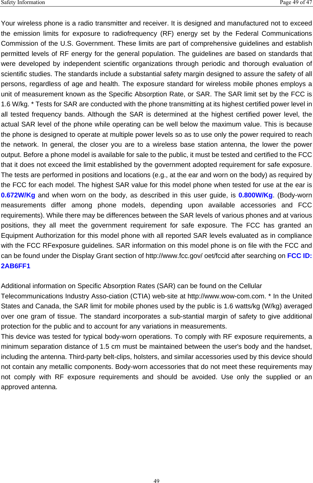 Safety Information  Page 49 of 47 49  Your wireless phone is a radio transmitter and receiver. It is designed and manufactured not to exceed the emission limits for exposure to radiofrequency (RF) energy set by the Federal Communications Commission of the U.S. Government. These limits are part of comprehensive guidelines and establish permitted levels of RF energy for the general population. The guidelines are based on standards that were developed by independent scientific organizations through periodic and thorough evaluation of scientific studies. The standards include a substantial safety margin designed to assure the safety of all persons, regardless of age and health. The exposure standard for wireless mobile phones employs a unit of measurement known as the Specific Absorption Rate, or SAR. The SAR limit set by the FCC is 1.6 W/kg. * Tests for SAR are conducted with the phone transmitting at its highest certified power level in all tested frequency bands. Although the SAR is determined at the highest certified power level, the actual SAR level of the phone while operating can be well below the maximum value. This is because the phone is designed to operate at multiple power levels so as to use only the power required to reach the network. In general, the closer you are to a wireless base station antenna, the lower the power output. Before a phone model is available for sale to the public, it must be tested and certified to the FCC that it does not exceed the limit established by the government adopted requirement for safe exposure. The tests are performed in positions and locations (e.g., at the ear and worn on the body) as required by the FCC for each model. The highest SAR value for this model phone when tested for use at the ear is 0.672W/Kg and when worn on the body, as described in this user guide, is 0.800W/Kg. (Body-worn measurements differ among phone models, depending upon available accessories and FCC requirements). While there may be differences between the SAR levels of various phones and at various positions, they all meet the government requirement for safe exposure. The FCC has granted an Equipment Authorization for this model phone with all reported SAR levels evaluated as in compliance with the FCC RFexposure guidelines. SAR information on this model phone is on file with the FCC and can be found under the Display Grant section of http://www.fcc.gov/ oet/fccid after searching on FCC ID: 2AB6FF1  Additional information on Specific Absorption Rates (SAR) can be found on the Cellular Telecommunications Industry Asso-ciation (CTIA) web-site at http://www.wow-com.com. * In the United States and Canada, the SAR limit for mobile phones used by the public is 1.6 watts/kg (W/kg) averaged over one gram of tissue. The standard incorporates a sub-stantial margin of safety to give additional protection for the public and to account for any variations in measurements. This device was tested for typical body-worn operations. To comply with RF exposure requirements, a minimum separation distance of 1.5 cm must be maintained between the user's body and the handset, including the antenna. Third-party belt-clips, holsters, and similar accessories used by this device should not contain any metallic components. Body-worn accessories that do not meet these requirements may not comply with RF exposure requirements and should be avoided. Use only the supplied or an approved antenna.    