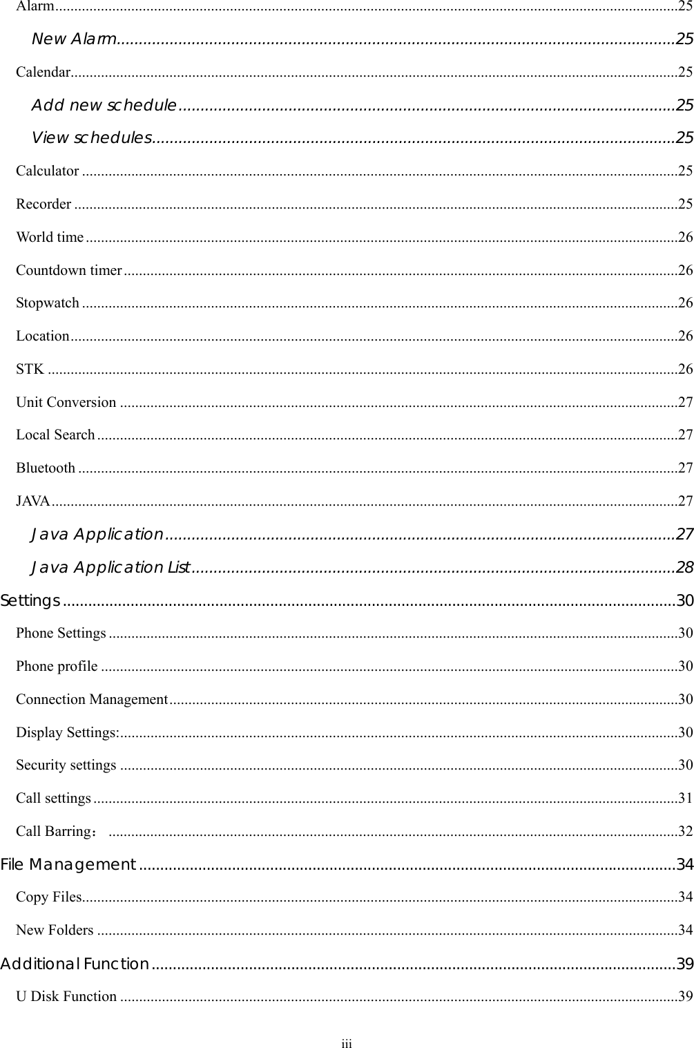  iii Alarm....................................................................................................................................................................25 New Alarm...............................................................................................................................25 Calendar................................................................................................................................................................25 Add new schedule.................................................................................................................25 View schedules.......................................................................................................................25 Calculator .............................................................................................................................................................25 Recorder ...............................................................................................................................................................25 World time............................................................................................................................................................26 Countdown timer..................................................................................................................................................26 Stopwatch .............................................................................................................................................................26 Location................................................................................................................................................................26 STK ......................................................................................................................................................................26 Unit Conversion ...................................................................................................................................................27 Local Search.........................................................................................................................................................27 Bluetooth ..............................................................................................................................................................27 JAVA.....................................................................................................................................................................27 Java Application....................................................................................................................27 Java Application List..............................................................................................................28 Settings .................................................................................................................................................30 Phone Settings ......................................................................................................................................................30 Phone profile ........................................................................................................................................................30 Connection Management......................................................................................................................................30 Display Settings:...................................................................................................................................................30 Security settings ...................................................................................................................................................30 Call settings ..........................................................................................................................................................31 Call Barring：......................................................................................................................................................32 File Management...............................................................................................................................34 Copy Files.............................................................................................................................................................34 New Folders .........................................................................................................................................................34 Additional Function............................................................................................................................39 U Disk Function ...................................................................................................................................................39 