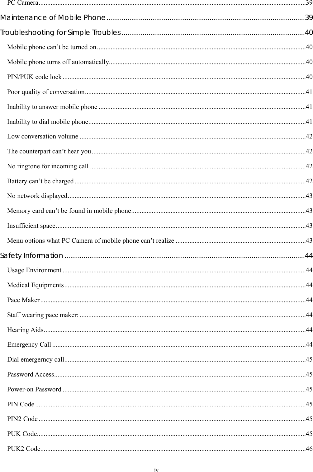  iv PC Camera............................................................................................................................................................39 Maintenance of Mobile Phone........................................................................................................39 Troubleshooting for Simple Troubles................................................................................................40 Mobile phone can&rsquo;t be turned on..........................................................................................................................40 Mobile phone turns off automatically...................................................................................................................40 PIN/PUK code lock ..............................................................................................................................................40 Poor quality of conversation.................................................................................................................................41 Inability to answer mobile phone .........................................................................................................................41 Inability to dial mobile phone...............................................................................................................................41 Low conversation volume ....................................................................................................................................42 The counterpart can&rsquo;t hear you.............................................................................................................................42 No ringtone for incoming call ..............................................................................................................................42 Battery can&rsquo;t be charged.......................................................................................................................................42 No network displayed...........................................................................................................................................43 Memory card can&rsquo;t be found in mobile phone......................................................................................................43 Insufficient space..................................................................................................................................................43 Menu options what PC Camera of mobile phone can&rsquo;t realize ............................................................................43 Safety Information..............................................................................................................................44 Usage Environment ..............................................................................................................................................44 Medical Equipments.............................................................................................................................................44 Pace Maker...........................................................................................................................................................44 Staff wearing pace maker: ....................................................................................................................................44 Hearing Aids.........................................................................................................................................................44 Emergency Call ....................................................................................................................................................44 Dial emergerncy call.............................................................................................................................................45 Password Access...................................................................................................................................................45 Power-on Password ..............................................................................................................................................45 PIN Code ..............................................................................................................................................................45 PIN2 Code ............................................................................................................................................................45 PUK Code.............................................................................................................................................................45 PUK2 Code...........................................................................................................................................................46 