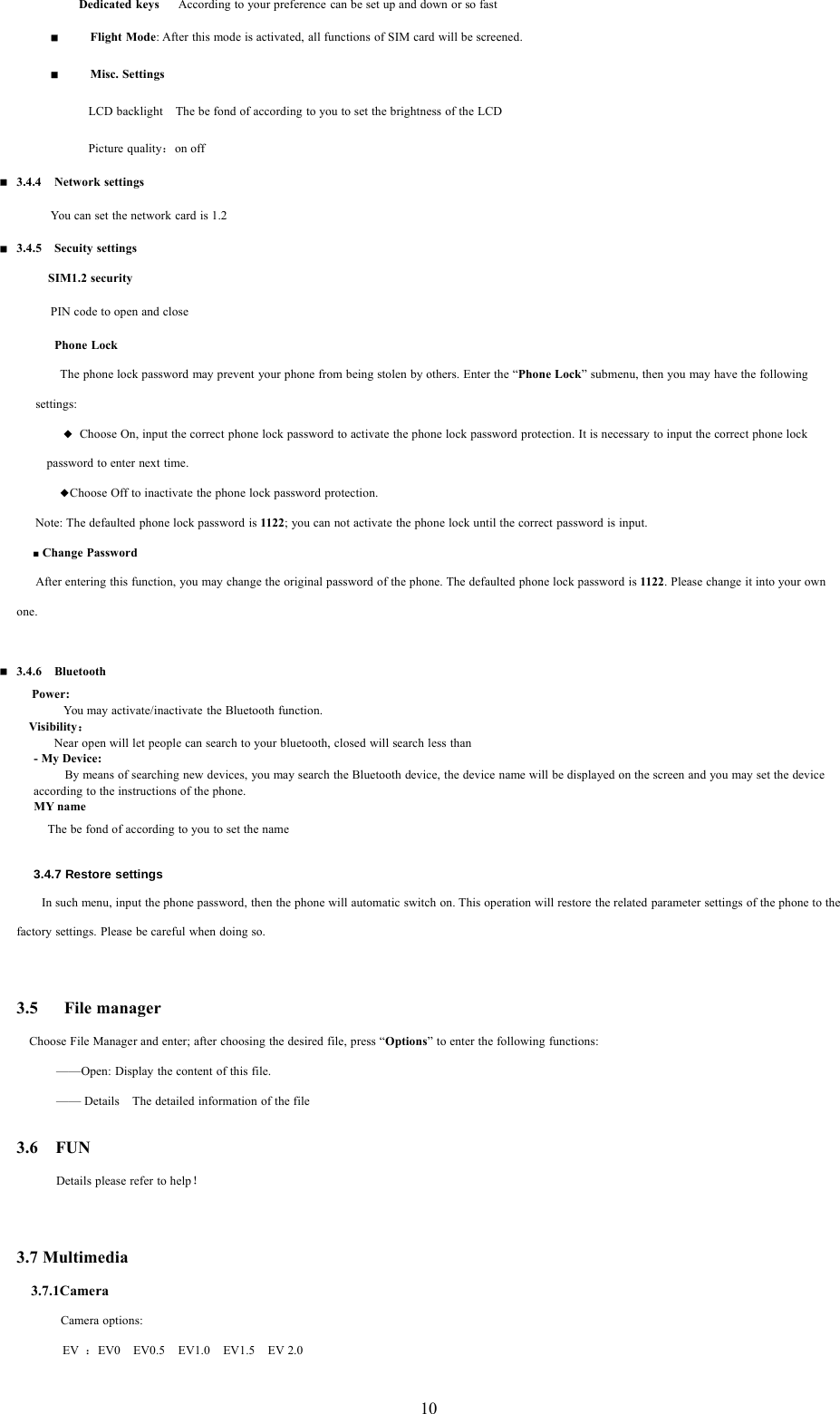 10Dedicated keys According to your preference can be set up and down or so fastFlight Mode: After this mode is activated, all functions of SIM card will be screened.Misc. SettingsLCD backlight The be fond of according to you to set the brightness of the LCDPicture quality：on off3.4.4 Network settingsYou can set the network card is 1.23.4.5 Secuity settingsSIM1.2 securityPIN code to open and closePhone LockThe phone lock password may prevent your phone from being stolen by others. Enter the &ldquo;Phone Lock&rdquo; submenu, then you may have the followingsettings:◆Choose On, input the correct phone lock password to activate the phone lock password protection. It is necessary to input the correct phone lockpassword to enter next time.◆Choose Off to inactivate the phone lock password protection.Note: The defaulted phone lock password is 1122; you can not activate the phone lock until the correct password is input.■Change PasswordAfter entering this function, you may change the original password of the phone. The defaulted phone lock password is 1122. Please change it into your ownone.3.4.6 BluetoothPower:You may activate/inactivate the Bluetooth function.Visibility：Near open will let people can search to your bluetooth, closed will search less than-MyDevice:By means of searching new devices, you may search the Bluetooth device, the device name will be displayed on the screen and you may set the deviceaccording to the instructions of the phone.MY nameThe be fond of according to you to set the name3.4.7 Restore settingsIn such menu, input the phone password, then the phone will automatic switch on. This operation will restore the related parameter settings of the phonetothefactory settings. Please be careful when doing so.3.5 File managerChoose File Manager and enter; after choosing the desired file, press &ldquo;Options&rdquo; to enter the following functions:&mdash;&mdash;Open: Display the content of this file.&mdash;&mdash; Details The detailed information of the file3.6 FUNDetails please refer to help！3.7 Multimedia3.7.1CameraCamera options:EV ：EV0 EV0.5 EV1.0 EV1.5 EV 2.0