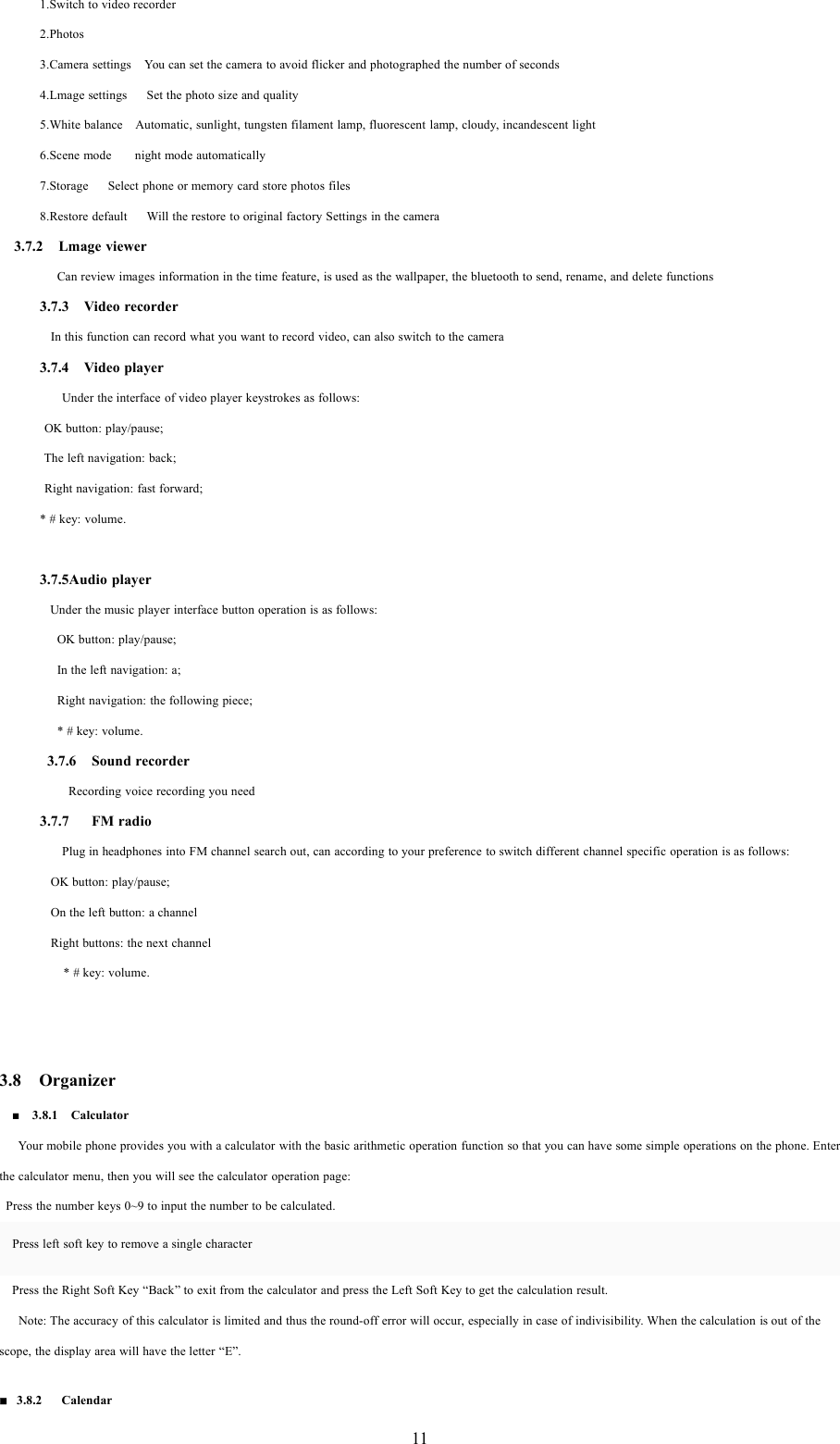 111.Switch to video recorder2.Photos3.Camera settings You can set the camera to avoid flicker and photographed the number of seconds4.Lmage settings Set the photo size and quality5.White balance Automatic, sunlight, tungsten filament lamp, fluorescent lamp, cloudy, incandescent light6.Scene mode night mode automatically7.Storage Select phone or memory card store photos files8.Restore default Will the restore to original factory Settings in the camera3.7.2 Lmage viewerCan review images information in the time feature, is used as the wallpaper, the bluetooth to send, rename, and delete functions3.7.3 Video recorderIn this function can record what you want to record video, can also switch to the camera3.7.4 Video playerUnder the interface of video player keystrokes as follows:OK button: play/pause;The left navigation: back;Right navigation: fast forward;* # key: volume.3.7.5Audio playerUnder the music player interface button operation is as follows:OK button: play/pause;In the left navigation: a;Right navigation: the following piece;* # key: volume.3.7.6 Sound recorderRecording voice recording you need3.7.7 FM radioPlug in headphones into FM channel search out, can according to your preference to switch different channel specific operation is as follows:OK button: play/pause;On the left button: a channelRight buttons: the next channel* # key: volume.3.8 Organizer■3.8.1 CalculatorYour mobile phone provides you with a calculator with the basic arithmetic operation function so that you can have some simple operations on the phone. Enterthe calculator menu, then you will see the calculator operation page:Press the number keys 0~9 to input the number to be calculated.Press left soft key to remove a single characterPress the Right Soft Key &ldquo;Back&rdquo; to exit from the calculator and press the Left Soft Key to get the calculation result.Note: The accuracy of this calculator is limited and thus the round-off error will occur, especially in case of indivisibility. When the calculation is out of thescope, the display area will have the letter &ldquo;E&rdquo;.3.8.2 Calendar