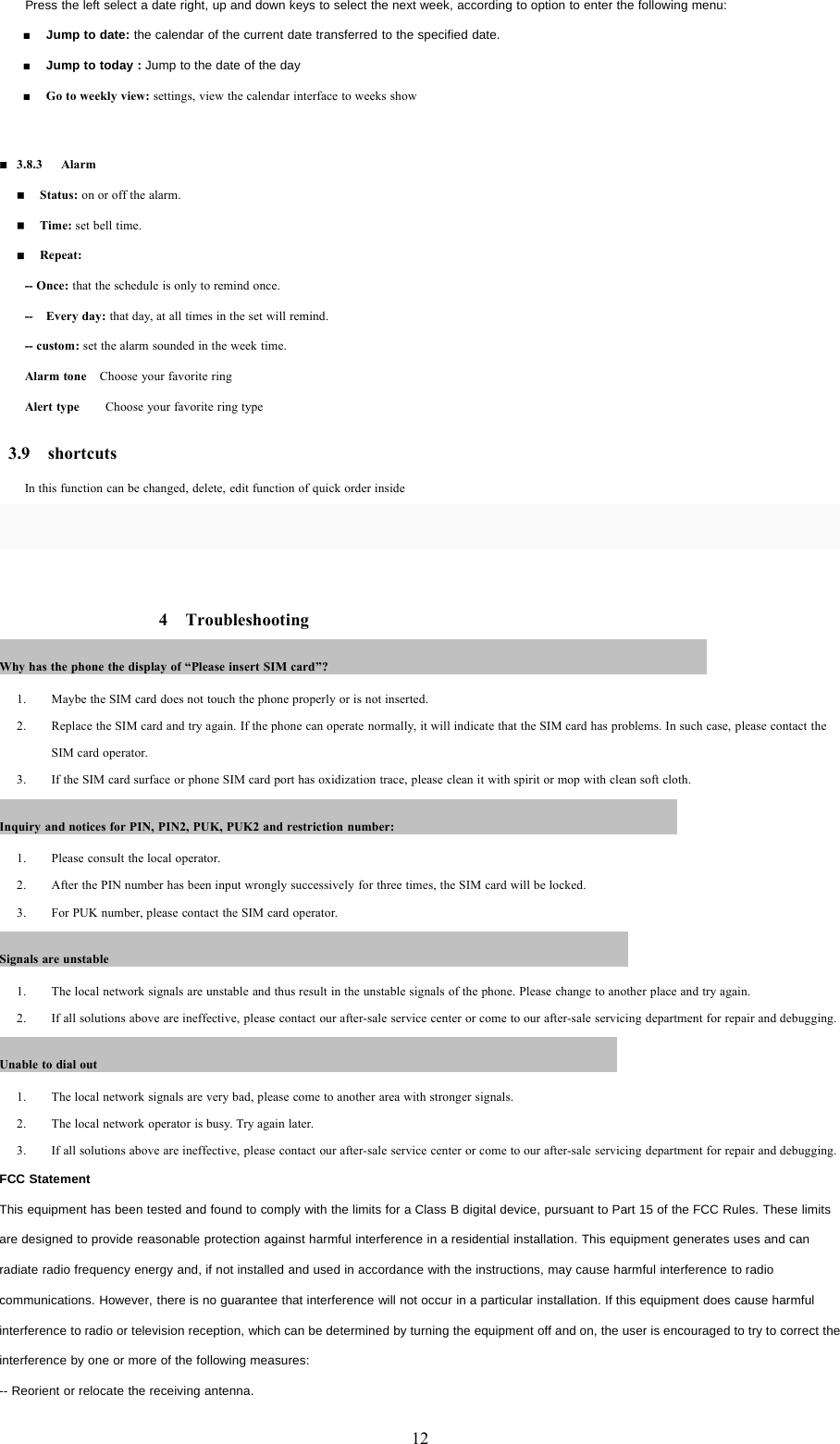 12Press the left select a date right, up and down keys to select the next week, according to option to enter the following menu:■Jump to date: the calendar of the current date transferred to the specified date.■Jump to today : Jumptothedateoftheday■Go to weekly view: settings, view the calendar interface to weeks show3.8.3 AlarmStatus: on or off the alarm.Time: setbelltime.Repeat:-- Once: that the schedule is only to remind once.-- Every day: that day, at all times in the set will remind.-- custom: set the alarm sounded in the week time.Alarm tone Choose your favorite ringAlert type Choose your favorite ring type3.9 shortcutsIn this function can be changed, delete, edit function of quick order inside4 TroubleshootingWhy has the phone the display of &ldquo;Please insert SIM card&rdquo;?1. Maybe the SIM card does not touch the phone properly or is not inserted.2. Replace the SIM card and try again. If the phone can operate normally, it will indicate that the SIM card has problems. In such case, please contact theSIM card operator.3. If the SIM card surface or phone SIM card port has oxidization trace, please clean it with spirit or mop with clean soft cloth.Inquiry and notices for PIN, PIN2, PUK, PUK2 and restriction number:1. Please consult the local operator.2. After the PIN number has been input wrongly successively for three times, the SIM card will be locked.3. For PUK number, please contact the SIM card operator.Signals are unstable1. The local network signals are unstable and thus result in the unstable signals of the phone. Please change to another place and try again.2. If all solutions above are ineffective, please contact our after-sale service center or come to our after-sale servicing department for repair and debugging.Unable to dial out1. The local network signals are very bad, please come to another area with stronger signals.2. The local network operator is busy. Try again later.3. If all solutions above are ineffective, please contact our after-sale service center or come to our after-sale servicing department for repair and debugging.FCC StatementThis equipment has been tested and found to comply with the limits for a Class B digital device, pursuant to Part 15 of the FCC Rules. These limitsare designed to provide reasonable protection against harmful interference in a residential installation. This equipment generates uses and canradiate radio frequency energy and, if not installed and used in accordance with the instructions, may cause harmful interference to radiocommunications. However, there is no guarantee that interference will not occur in a particular installation. If this equipment does cause harmfulinterference to radio or television reception, which can be determined by turning the equipment off and on, the user is encouraged to try to correct theinterference by one or more of the following measures:-- Reorient or relocate the receiving antenna.