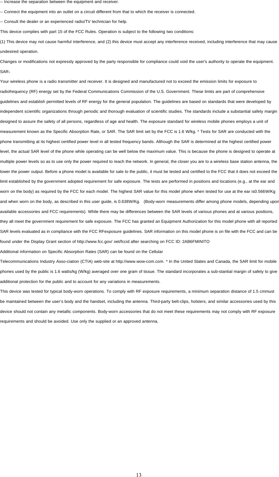 13-- Increase the separation between the equipment and receiver.-- Connect the equipment into an outlet on a circuit different from that to which the receiver is connected.-- Consult the dealer or an experienced radio/TV technician for help.This device complies with part 15 of the FCC Rules. Operation is subject to the following two conditions:(1) This device may not cause harmful interference, and (2) this device must accept any interference received, including interference that may causeundesired operation.Changes or modifications not expressly approved by the party responsible for compliance could void the user's authority to operate the equipment.SAR：Your wireless phone is a radio transmitter and receiver. It is designed and manufactured not to exceed the emission limits for exposure toradiofrequency (RF) energy set by the Federal Communications Commission of the U.S. Government. These limits are part of comprehensiveguidelines and establish permitted levels of RF energy for the general population. The guidelines are based on standards that were developed byindependent scientific organizations through periodic and thorough evaluation of scientific studies. The standards include a substantial safety margindesigned to assure the safety of all persons, regardless of age and health. The exposure standard for wireless mobile phones employs a unit ofmeasurement known as the Specific Absorption Rate, or SAR. The SAR limit set by the FCC is 1.6 W/kg. * Tests for SAR are conducted with thephone transmitting at its highest certified power level in all tested frequency bands. Although the SAR is determined at the highest certified powerlevel, the actual SAR level of the phone while operating can be well below the maximum value. This is because the phone is designed to operate atmultiple power levels so as to use only the power required to reach the network. In general, the closer you are to a wireless base station antenna, thelower the power output. Before a phone model is available for sale to the public, it must be tested and certified to the FCC that it does not exceed thelimit established by the government adopted requirement for safe exposure. The tests are performed in positions and locations (e.g., at the ear andworn on the body) as required by the FCC for each model. The highest SAR value for this model phone when tested for use at the ear is0.566W/Kgand when worn on the body, as described in this user guide, is 0.638W/Kg. (Body-worn measurements differ among phone models, depending uponavailable accessories and FCC requirements). While there may be differences between the SAR levels of various phones and at various positions,they all meet the government requirement for safe exposure. The FCC has granted an Equipment Authorization for this model phone with all reportedSAR levels evaluated as in compliance with the FCC RFexposure guidelines. SAR information on this model phone is on file with the FCC and can befound under the Display Grant section of http://www.fcc.gov/ oet/fccid after searching on FCC ID: 2AB6FMINITOAdditional information on Specific Absorption Rates (SAR) can be found on the CellularTelecommunications Industry Asso-ciation (CTIA) web-site at http://www.wow-com.com. * In the United States and Canada, the SAR limit for mobilephones used by the public is 1.6 watts/kg (W/kg) averaged over one gram of tissue. The standard incorporates a sub-stantial margin of safety to giveadditional protection for the public and to account for any variations in measurements.This device was tested for typical body-worn operations. To comply with RF exposure requirements, a minimum separation distance of 1.5 cmmustbe maintained between the user&rsquo;s body and the handset, including the antenna. Third-party belt-clips, holsters, and similar accessories used by thisdevice should not contain any metallic components. Body-worn accessories that do not meet these requirements may not comply with RF exposurerequirements and should be avoided. Use only the supplied or an approved antenna.