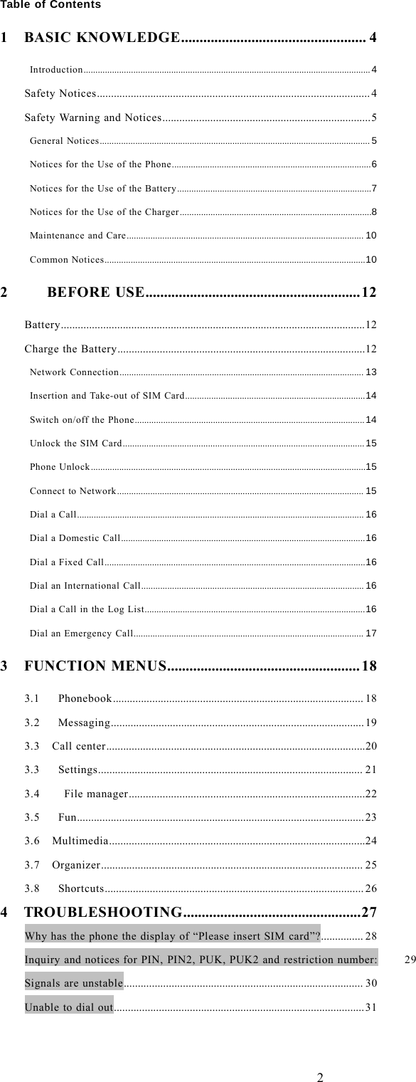 2Table of Contents1 BASIC KNOWLEDGE.................................................. 4Introduction......................................................................................................................... 4Safety Notices ................................................................................................. 4Safety Warning and Notices..........................................................................5General Notices..................................................................................................................5Notices for the Use of the Phone....................................................................................6Notices for the Use of the Battery..................................................................................7Notices for the Use of the Charger.................................................................................8Maintenance and Care.................................................................................................... 10Common Notices..............................................................................................................102 BEFORE USE..........................................................12Battery............................................................................................................12Charge the Battery........................................................................................12Network Connection ....................................................................................................... 13Insertion and Take-out of SIM Card............................................................................14Switch on/off the Phone.................................................................................................14Unlock the SIM Card...................................................................................................... 15Phone Unlock....................................................................................................................15Connect to Network ........................................................................................................ 15Dial a Call......................................................................................................................... 16Dial a Domestic Call.......................................................................................................16Dial a Fixed Call..............................................................................................................16Dial an International Call.............................................................................................. 16Dial a Call in the Log List.............................................................................................16Dial an Emergency Call................................................................................................. 173 FUNCTION MENUS.................................................... 183.1 Phonebook......................................................................................... 183.2 Messaging..........................................................................................193.3 Call center............................................................................................203.3 Settings.............................................................................................. 213.4 File manager....................................................................................223.5 Fun......................................................................................................233.6 Multimedia...........................................................................................243.7 Organizer............................................................................................. 253.8 Shortcuts............................................................................................ 264 TROUBLESHOOTING................................................27Why has the phone the display of &ldquo;Please insert SIM card&rdquo;?............... 28Inquiry and notices for PIN, PIN2, PUK, PUK2 and restriction number: 29Signals are unstable..................................................................................... 30Unable to dial out.........................................................................................31