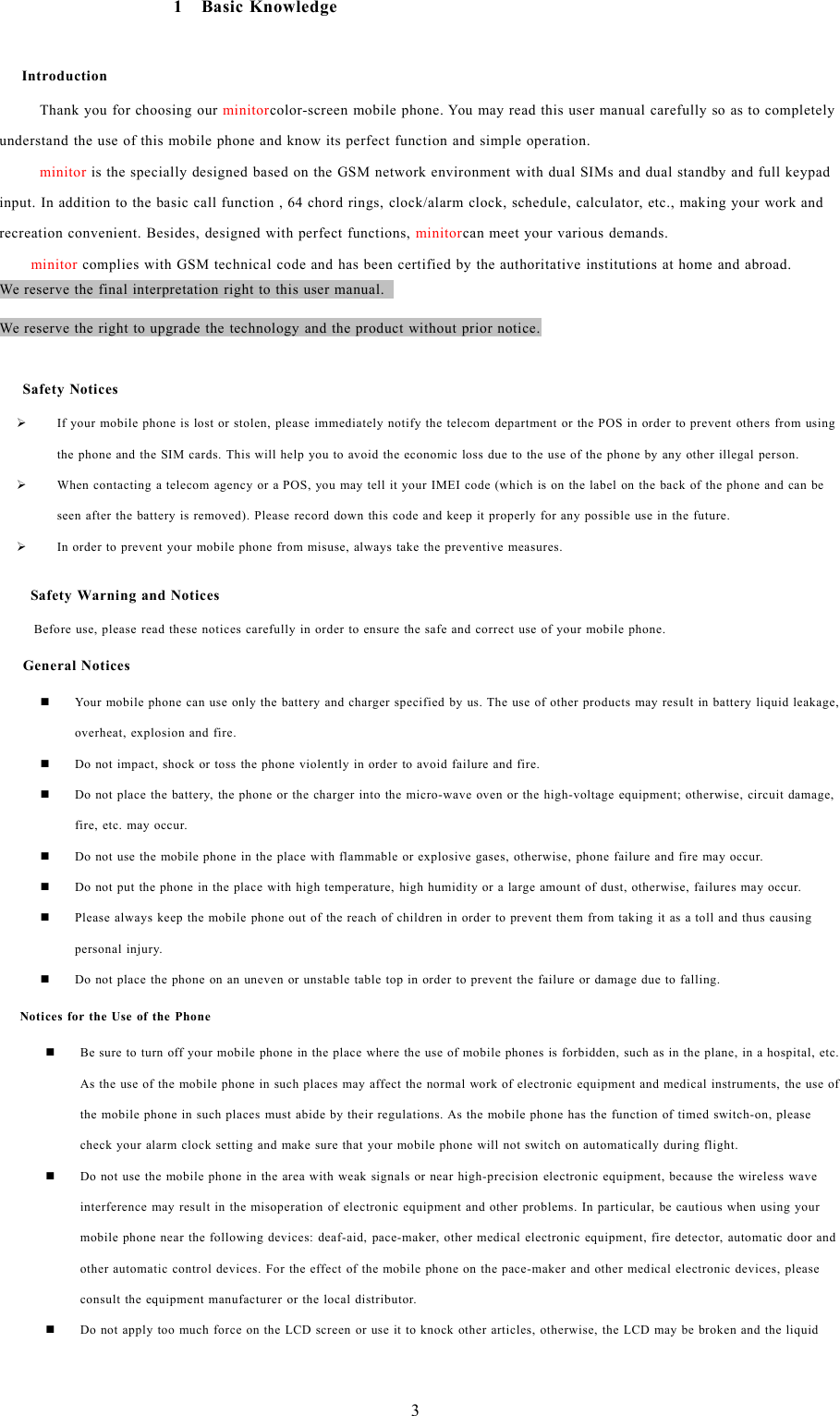 31BasicKnowledgeIntroductionThank you for choosing our minitorcolor-screen mobile phone. You may read this user manual carefully so as to completelyunderstand the use of this mobile phone and know its perfect function and simple operation.minitor is the specially designed based on the GSM network environment with dual SIMs and dual standby and full keypadinput. In addition to the basic call function , 64 chord rings, clock/alarm clock, schedule, calculator, etc., making your work andrecreation convenient. Besides, designed with perfect functions, minitorcan meet your various demands.minitor complies with GSM technical code and has been certified by the authoritative institutions at home and abroad.We reserve the final interpretation right to this user manual.We reserve the right to upgrade the technology and the product without prior notice.Safety Notices&frac34;If your mobile phone is lost or stolen, please immediately notify the telecom department or the POS in order to prevent others from usingthe phone and the SIM cards. This will help you to avoid the economic loss due to the use of the phone by any other illegal person.&frac34;When contacting a telecom agency or a POS, you may tell it your IMEI code (which is on the label on the back of the phone and can beseen after the battery is removed). Please record down this code and keep it properly for any possible use in the future.&frac34;In order to prevent your mobile phone from misuse, always take the preventive measures.Safety Warning and NoticesBefore use, please read these notices carefully in order to ensure the safe and correct use of your mobile phone.General NoticesYour mobile phone can use only the battery and charger specified by us. The use of other products may result in battery liquid leakage,overheat, explosion and fire.Do not impact, shock or toss the phone violently in order to avoid failure and fire.Do not place the battery, the phone or the charger into the micro-wave oven or the high-voltage equipment; otherwise, circuit damage,fire, etc. may occur.Do not use the mobile phone in the place with flammable or explosive gases, otherwise, phone failure and fire may occur.Do not put the phone in the place with high temperature, high humidity or a large amount of dust, otherwise, failures may occur.Please always keep the mobile phone out of the reach of children in order to prevent them from taking it as a toll and thus causingpersonal injury.Do not place the phone on an uneven or unstable table top in order to prevent the failure or damage due to falling.Notices for the Use of the PhoneBe sure to turn off your mobile phone in the place where the use of mobile phones is forbidden, such as in the plane, in a hospital, etc.As the use of the mobile phone in such places may affect the normal work of electronic equipment and medical instruments, the use ofthe mobile phone in such places must abide by their regulations. As the mobile phone has the function of timed switch-on, pleasecheck your alarm clock setting and make sure that your mobile phone will not switch on automatically during flight.Do not use the mobile phone in the area with weak signals or near high-precision electronic equipment, because the wireless waveinterference may result in the misoperation of electronic equipment and other problems. In particular, be cautious when using yourmobile phone near the following devices: deaf-aid, pace-maker, other medical electronic equipment, fire detector, automatic door andother automatic control devices. For the effect of the mobile phone on the pace-maker and other medical electronic devices, pleaseconsult the equipment manufacturer or the local distributor.Do not apply too much force on the LCD screen or use it to knock other articles, otherwise, the LCD may be broken and the liquid