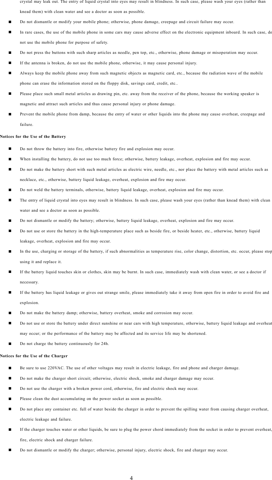 4crystal may leak out. The entry of liquid crystal into eyes may result in blindness. In such case, please wash your eyes (rather thanknead them) with clean water and see a doctor as soon as possible.Do not dismantle or modify your mobile phone; otherwise, phone damage, creepage and circuit failure may occur.In rare cases, the use of the mobile phone in some cars may cause adverse effect on the electronic equipment inboard. In such case, donot use the mobile phone for purpose of safety.Do not press the buttons with such sharp articles as needle, pen top, etc., otherwise, phone damage or misoperation may occur.If the antenna is broken, do not use the mobile phone, otherwise, it may cause personal injury.Always keep the mobile phone away from such magnetic objects as magnetic card, etc., because the radiation wave of the mobilephone can erase the information stored on the floppy disk, savings card, credit, etc..Please place such small metal articles as drawing pin, etc. away from the receiver of the phone, because the working speaker ismagnetic and attract such articles and thus cause personal injury or phone damage.Prevent the mobile phone from damp, because the entry of water or other liquids into the phone may cause overheat, creepage andfailure.Notices for the Use of the BatteryDo not throw the battery into fire, otherwise battery fire and explosion may occur.When installing the battery, do not use too much force; otherwise, battery leakage, overheat, explosion and fire may occur.Do not make the battery short with such metal articles as electric wire, needle, etc., nor place the battery with metal articles such asnecklace, etc., otherwise, battery liquid leakage, overheat, explosion and fire may occur.Do not weld the battery terminals, otherwise, battery liquid leakage, overheat, explosion and fire may occur.The entry of liquid crystal into eyes may result in blindness. In such case, please wash your eyes (rather than knead them) with cleanwater and see a doctor as soon as possible.Do not dismantle or modify the battery; otherwise, battery liquid leakage, overheat, explosion and fire may occur.Do not use or store the battery in the high-temperature place such as beside fire, or beside heater, etc., otherwise, battery liquidleakage, overheat, explosion and fire may occur.In the use, charging or storage of the battery, if such abnormalities as temperature rise, color change, distortion, etc. occur, please stopusing it and replace it.If the battery liquid touches skin or clothes, skin may be burnt. In such case, immediately wash with clean water, or see a doctor ifnecessary.If the battery has liquid leakage or gives out strange smile, please immediately take it away from open fire in order to avoid fire andexplosion.Do not make the battery damp; otherwise, battery overheat, smoke and corrosion may occur.Do not use or store the battery under direct sunshine or near cars with high temperature, otherwise, battery liquid leakage and overheatmay occur; or the performance of the battery may be affected and its service life may be shortened.Do not charge the battery continuously for 24h.Notices for the Use of the ChargerBe sure to use 220VAC. The use of other voltages may result in electric leakage, fire and phone and charger damage.Do not make the charger short circuit; otherwise, electric shock, smoke and charger damage may occur.Do not use the charger with a broken power cord, otherwise, fire and electric shock may occur.Please clean the dust accumulating on the power socket as soon as possible.Do not place any container etc. full of water beside the charger in order to prevent the spilling water from causing charger overheat,electric leakage and failure.If the charger touches water or other liquids, be sure to plug the power chord immediately from the socket in order to prevent overheat,fire, electric shock and charger failure.Do not dismantle or modify the charger; otherwise, personal injury, electric shock, fire and charger may occur.