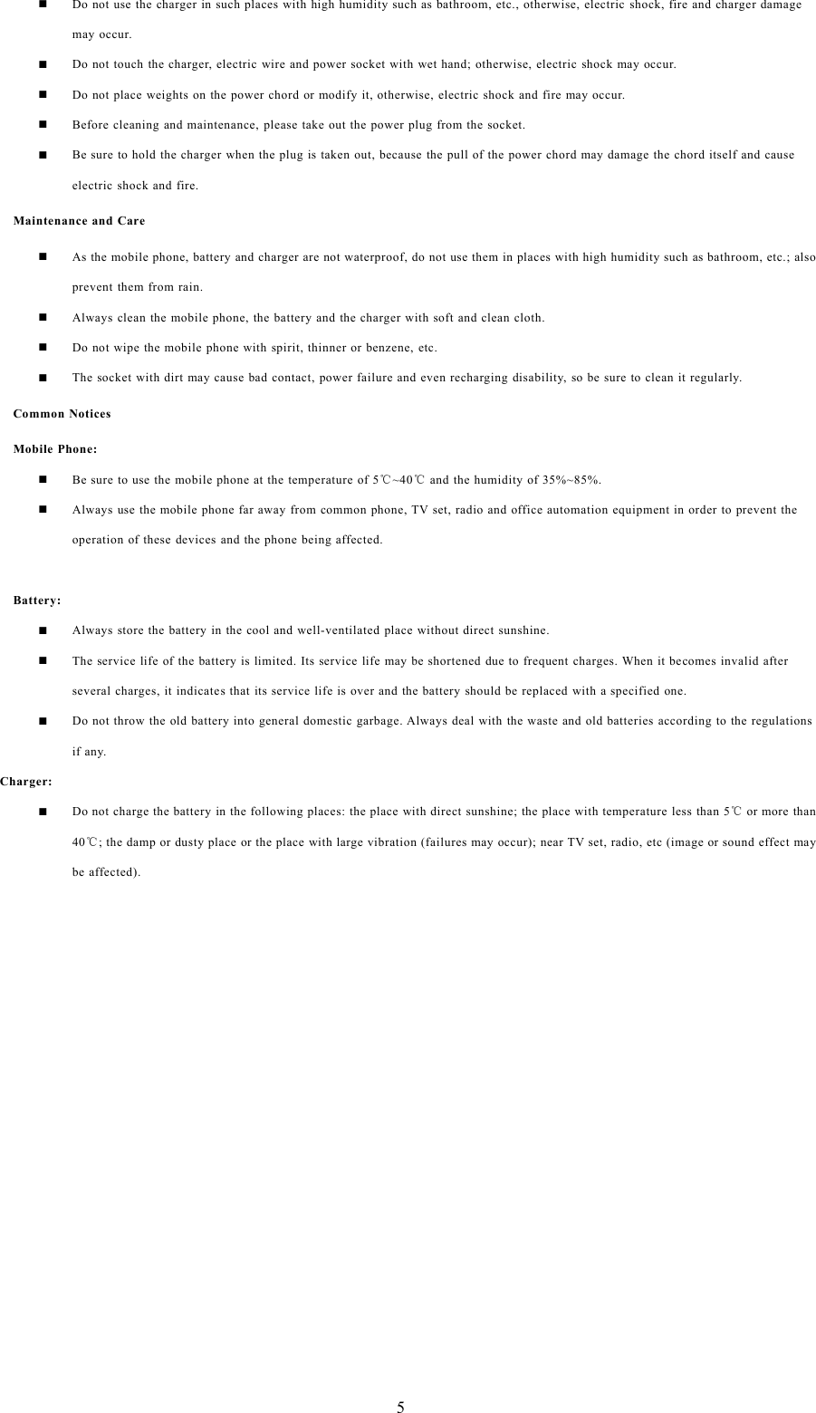 5Do not use the charger in such places with high humidity such as bathroom, etc., otherwise, electric shock, fire and charger damagemay occur.Do not touch the charger, electric wire and power socket with wet hand; otherwise, electric shock may occur.Do not place weights on the power chord or modify it, otherwise, electric shock and fire may occur.Before cleaning and maintenance, please take out the power plug from the socket.Be sure to hold the charger when the plug is taken out, because the pull of the power chord may damage the chord itself and causeelectric shock and fire.Maintenance and CareAs the mobile phone, battery and charger are not waterproof, do not use them in places with high humidity such as bathroom, etc.; alsoprevent them from rain.Always clean the mobile phone, the battery and the charger with soft and clean cloth.Do not wipe the mobile phone with spirit, thinner or benzene, etc.The socket with dirt may cause bad contact, power failure and even recharging disability, so be sure to clean it regularly.Common NoticesMobile Phone:Be sure to use the mobile phone at the temperature of 5℃~40℃and the humidity of 35%~85%.Always use the mobile phone far away from common phone, TV set, radio and office automation equipment in order to prevent theoperation of these devices and the phone being affected.Battery:Always store the battery in the cool and well-ventilated place without direct sunshine.The service life of the battery is limited. Its service life may be shortened due to frequent charges. When it becomes invalid afterseveral charges, it indicates that its service life is over and the battery should be replaced with a specified one.Do not throw the old battery into general domestic garbage. Always deal with the waste and old batteries according to the regulationsif any.Charger:Do not charge the battery in the following places: the place with direct sunshine; the place with temperature less than 5℃or more than40℃; the damp or dusty place or the place with large vibration (failures may occur); near TV set, radio, etc (image or sound effect maybe affected).