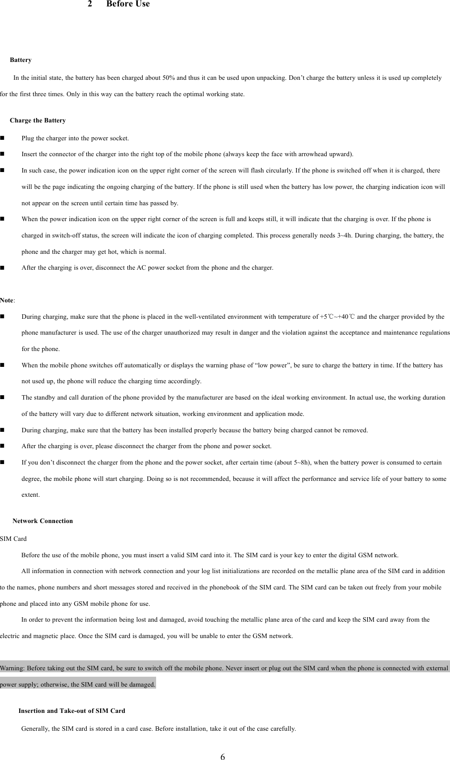 62BeforeUseBatteryIn the initial state, the battery has been charged about 50% and thus it can be used upon unpacking. Don&rsquo;t charge the battery unless it is used up completelyfor the first three times. Only in this way can the battery reach the optimal working state.Charge the BatteryPlug the charger into the power socket.Insert the connector of the charger into the right top of the mobile phone (always keep the face with arrowhead upward).In such case, the power indication icon on the upper right corner of the screen will flash circularly. If the phone is switched off when it is charged, therewill be the page indicating the ongoing charging of the battery. If the phone is still used when the battery has low power, the charging indication icon willnot appear on the screen until certain time has passed by.When the power indication icon on the upper right corner of the screen is full and keeps still, it will indicate that the charging is over. If the phone ischarged in switch-off status, the screen will indicate the icon of charging completed. This process generally needs 3~4h. During charging, the battery, thephone and the charger may get hot, which is normal.After the charging is over, disconnect the AC power socket from the phone and the charger.Note:During charging, make sure that the phone is placed in the well-ventilated environment with temperature of +5℃~+40℃and the charger provided by thephone manufacturer is used. The use of the charger unauthorized may result in danger and the violation against the acceptance and maintenance regulationsfor the phone.When the mobile phone switches off automatically or displays the warning phase of &ldquo;low power&rdquo;, be sure to charge the battery in time. If the battery hasnot used up, the phone will reduce the charging time accordingly.The standby and call duration of the phone provided by the manufacturer are based on the ideal working environment. In actual use, the working durationof the battery will vary due to different network situation, working environment and application mode.During charging, make sure that the battery has been installed properly because the battery being charged cannot be removed.After the charging is over, please disconnect the charger from the phone and power socket.If you don&rsquo;t disconnect the charger from the phone and the power socket, after certain time (about 5~8h), when the battery power is consumed to certaindegree, the mobile phone will start charging. Doing so is not recommended, because it will affect the performance and service life of your battery to someextent.Network ConnectionSIM CardBefore the use of the mobile phone, you must insert a valid SIM card into it. The SIM card is your key to enter the digital GSM network.All information in connection with network connection and your log list initializations are recorded on the metallic plane area of the SIM card in additionto the names, phone numbers and short messages stored and received in the phonebook of the SIM card. The SIM card can be taken out freely from your mobilephone and placed into any GSM mobile phone for use.In order to prevent the information being lost and damaged, avoid touching the metallic plane area of the card and keep the SIM card away from theelectric and magnetic place. Once the SIM card is damaged, you will be unable to enter the GSM network.Warning: Before taking out the SIM card, be sure to switch off the mobile phone. Never insert or plug out the SIM card when the phone is connected with externalpower supply; otherwise, the SIM card will be damaged.Insertion and Take-out of SIM CardGenerally, the SIM card is stored in a card case. Before installation, take it out of the case carefully.