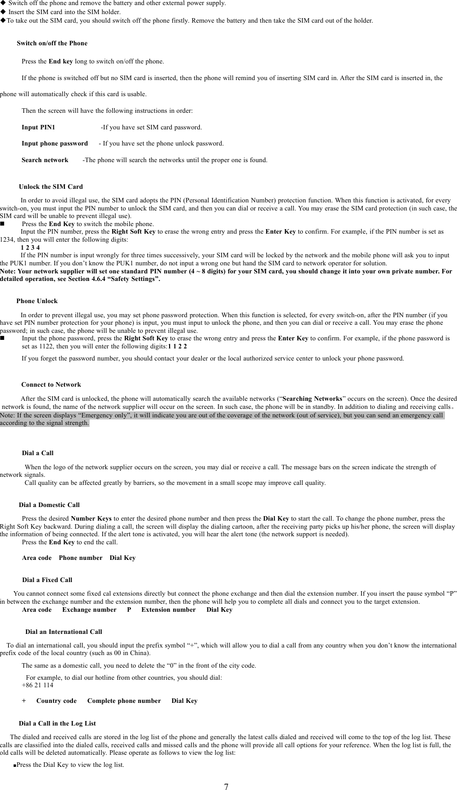 7◆Switch off the phone and remove the battery and other external power supply.◆Insert the SIM card into the SIM holder.◆To take out the SIM card, you should switch off the phone firstly. Remove the battery and then take the SIM card out of the holder.Switch on/off the PhonePress the End key long to switch on/off the phone.If the phone is switched off but no SIM card is inserted, then the phone will remind you of inserting SIM card in. After the SIM card is inserted in, thephone will automatically check if this card is usable.Then the screen will have the following instructions in order:Input PIN1 -If you have set SIM card password.Input phone password - If you have set the phone unlock password.Search network -The phone will search the networks until the proper one is found.Unlock the SIM CardIn order to avoid illegal use, the SIM card adopts the PIN (Personal Identification Number) protection function. When this function is activated, for everyswitch-on, you must input the PIN number to unlock the SIM card, and then you can dial or receive a call. You may erase the SIM card protection (in such case,theSIM card will be unable to prevent illegal use).Press the End Key to switch the mobilephone.Input the PIN number, press the Right Soft Key to erase the wrong entry and press the Enter Key to confirm. For example, if the PIN number is set as1234, then you will enter the following digits:1234If the PIN number is input wrongly for three times successively, your SIM card will be locked by the network and the mobile phone will ask you to inputthe PUK1 number. If you don&rsquo;t know the PUK1 number, do not input a wrong one but hand the SIM card to network operator for solution.Note: Your network supplier will set one standard PIN number (4 ~ 8 digits) for your SIM card, you should change it into your own private number. Fordetailed operation, see Section 4.6.4 &ldquo;Safety Settings&rdquo;.Phone UnlockIn order to prevent illegal use, you may set phone password protection. When this function is selected, for every switch-on, after the PIN number (if youhave set PIN number protection for your phone) is input, you must input to unlock the phone, and then you can dial or receive a call. You may erase the phonepassword; in such case, the phone will be unable to prevent illegal use.Input thephonepassword,press the Right Soft Key to erase the wrongentryandpress the Enter Key to confirm. For example, if thephonepassword isset as 1122, then you will enter the following digits:1122If you forget the password number, you should contact your dealer or the local authorized service center to unlock your phone password.Connect to NetworkAfter the SIM card is unlocked, the phone will automatically search the available networks (&ldquo;Searching Networks&rdquo; occurs on the screen). Once the desirednetwork is found, the name of the network supplier will occur on the screen. In such case, the phone will be in standby. In addition to dialing and receiving calls。Note: If the screen displays &ldquo;Emergency only&rdquo;, it will indicate you are out of the coverage of the network (out of service), but you can send an emergency callaccording to the signal strength.Dial a CallWhen the logo of the network supplier occurs on the screen, you may dial or receive a call. The message bars on the screen indicate the strength ofnetwork signals.Call quality can be affected greatly by barriers, so the movement in a small scope may improve call quality.Dial a Domestic CallPress the desired Number Keys to enter the desired phone number and then press the Dial Key to start the call. To change the phone number, press theRight Soft Key backward. During dialing a call, the screen will display the dialing cartoon, after the receiving party picks up his/her phone, the screen will displaythe information of being connected. If the alert tone is activated, you will hear the alert tone (the network support is needed).Press the End Key to end the call.Area code Phone number Dial KeyDial a Fixed CallYou cannot connect some fixed cal extensions directly but connect the phone exchange and then dial the extension number. If you insert the pause symbol &ldquo;P&rdquo;in between the exchange number and the extension number, then the phone will help you to complete all dials and connect you to the target extension.Area code Exchange number P Extension number Dial KeyDial an International CallTo dial an international call, you should input the prefix symbol &ldquo;+&rdquo;, which will allow you to dial a call from any country when you don&rsquo;t know the internationalprefix code of the local country (such as 00 in China).The same as a domestic call, you need to delete the &ldquo;0&rdquo; in the front of the city code.For example, to dial our hotline from other countries, you should dial:+8621114+ Country code Complete phone number Dial KeyDial a Call in the Log ListThe dialed and received calls are stored in the log list of the phone and generally the latest calls dialed and received will come to the top of the log list.Thesecalls are classified into the dialed calls, received calls and missed calls and the phone will provide all call options for your reference. When the log list is full, theold calls will be deleted automatically. Please operate as follows to view the log list:■Press the Dial Key to view the log list.