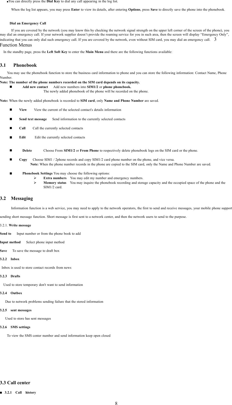 8■You can directly press the Dial Key to dial any call appearing in the log list.When the log list appears, you may press Enter to view its details, after entering Options,pressSave to directly save the phone into the phonebook.Dial an Emergency CallIf you are covered by the network (you may know this by checking the network signal strength on the upper left corner of the screen of the phone), youmay dial an emergency call. If your network supplier doesn&rsquo;t provide the roaming service for you in such area, then the screen will display &ldquo;Emergency Only&rdquo;,indicating that you can only dial such emergency call. If you are covered by the network, even without SIM card, you may dial an emergency call. 3Function MenusIn the standby page, press the Left Soft Key to enter the Main Menu and there are the following functions available:3.1 PhonebookYou may use the phonebook function to store the business card information to phone and you can store the following information: Contact Name, PhoneNumber.Note: The number of the phone numbers recorded on the SIM card depends on its capacity.Add new contact Add new numbers into SIM1/2 or phone phonebook.The newly added phonebook of the phone will be recorded on the phone.Note: When the newly added phonebook is recorded to SIM card, only Name and Phone Number are saved.View View the current of the selected contact's details informationSend text message Send information to the currently selected contactsCall Call the currently selected contactsEdit Edit the currently selected contactsDelete Choose From SIM1/2 or From Phone to respectively delete phonebook logs on the SIM card or the phone.Copy Choose SIM1 / 2phone records and copy SIM1/2 card phone number on the phone, and vice versa.Note: When the phone number records in the phone are copied to the SIM card, only the Name and Phone Number are saved.Phonebook Settings You may choose the following options:&frac34;Extra numbers You may edit my number and emergency numbers.&frac34;Memory status You may inquire the phonebook recording and storage capacity and the occupied space of the phone and theSIM1/2 card.3.2 MessagingInformation function is a web service, you may need to apply to the network operators, the first to send and receive messages, your mobile phone supportsending short message function. Short message is first sent to a network center, and then the network users to send to the purpose.3.2.1. Write messageSend to Input number or from the phone book to addInput method Select phone input methodSave To save the message to draft box3.2.2 InboxInbox is used to store contact records from news3.2.3 DraftsUsed to store temporary don't want to send information3.2.4 OutboxDue to network problems sending failure that the stored information3.2.5 sent messagesUsed to store has sent messages3.2.6 SMS settingsTo view the SMS center number and send information keep open closed3.3 Call center3.2.1 Call history