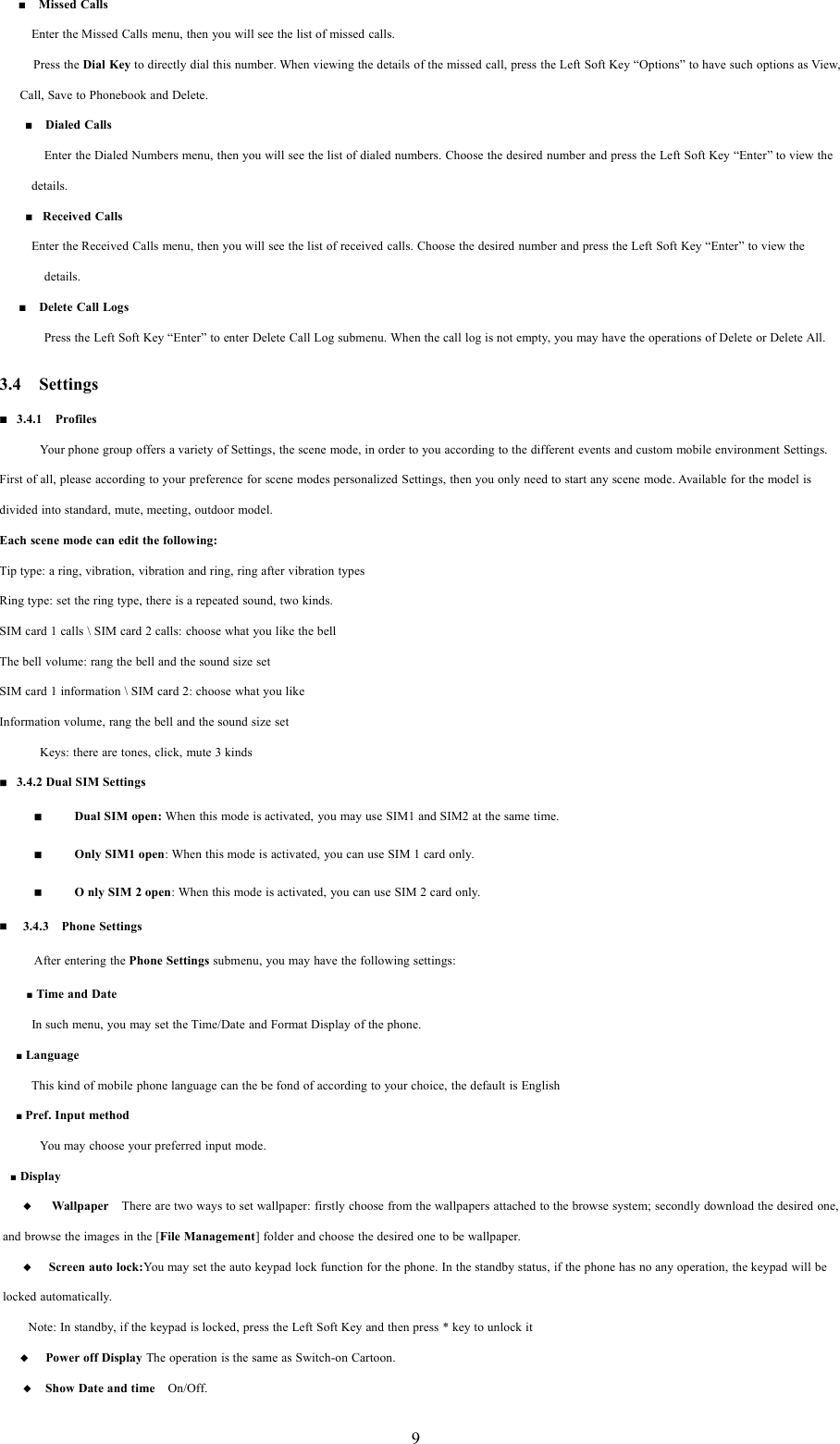 9■Missed CallsEnter the Missed Calls menu, then you will see the list of missed calls.Press the Dial Key to directly dial this number. When viewing the details of the missed call, press the Left Soft Key &ldquo;Options&rdquo; to have such options as View,Call, Save to Phonebook and Delete.■Dialed CallsEnter the Dialed Numbers menu, then you will see the list of dialed numbers. Choose the desired number and press the Left Soft Key &ldquo;Enter&rdquo; to view thedetails.■Received CallsEnter the Received Calls menu, then you will see the list of received calls. Choose the desired number and press the Left Soft Key &ldquo;Enter&rdquo; to view thedetails.■Delete Call LogsPress the Left Soft Key &ldquo;Enter&rdquo; to enter Delete Call Log submenu. When the call log is not empty, you may have the operations of Delete or Delete All.3.4 Settings3.4.1 ProfilesYour phone group offers a variety of Settings, the scene mode, in order to you according to the different events and custom mobile environment Settings.First of all, please according to your preference for scene modes personalized Settings, then you only need to start any scene mode. Available for the model isdivided into standard, mute, meeting, outdoor model.Each scene mode can edit the following:Tip type: a ring, vibration, vibration and ring, ring after vibration typesRing type: set the ring type, there is a repeated sound, two kinds.SIM card 1 calls \ SIM card 2 calls: choose what you like the bellThe bell volume: rang the bell and the sound size setSIM card 1 information \ SIM card 2: choose what you likeInformation volume, rang the bell and the sound size setKeys: there are tones, click, mute 3 kinds3.4.2 Dual SIM SettingsDual SIM open: When this mode is activated, you may use SIM1 and SIM2 at the same time.Only SIM1 open: When this mode is activated, you can use SIM 1 card only.OnlySIM2open: When this mode is activated, you can use SIM 2 card only.3.4.3 Phone SettingsAfter entering the Phone Settings submenu, you may have the following settings:■Time and DateIn such menu, you may set the Time/Date and Format Display of the phone.■LanguageThis kind of mobile phone language can the be fond of according to your choice, the default is English■Pref. Input methodYou may choose your preferred input mode.■Display◆Wallpaper There are two ways to set wallpaper: firstly choose from the wallpapers attached to the browse system; secondly download the desired one,and browse the images in the [File Management] folder and choose the desired one to be wallpaper.◆Screen auto lock:You may set the auto keypad lock function for the phone. In the standby status, if the phone has no any operation, the keypad will belocked automatically.Note: In standby, if the keypad is locked, press the Left Soft Key and then press * key to unlock it◆Power off Display The operation is the same as Switch-on Cartoon.◆Show Date and time On/Off.