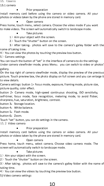1013. Camera  13.1camera PriorpreparationInstallmemorycardbeforeusingthecameraorvideocamera.Allyourphotosorvideostakenbythephonearestoredinmemorycard. OpencameraPresshome,touchmenu,selectcamera.Choosethevideomodeifyouwanttomakevideos.Thescreenwillautomaticallyswitchtolandscapemode. Take pictures1）Aimyourobjectwiththescreen.2）Tou ch the&ldquo;shutter&rdquo;buttononthescreen.3）Aftertaking，photoswillsavetothecamera&rsquo;sgalleyfolderwiththenameoftakingtime.4）Youcanviewthephotosbytouchingthepreviewboxbutton.5）CamerasettingsYoucantouchthebuttonof&ldquo;set&rdquo;intheinterfaceofcameratodothesettingsUndercameraviewfindermode,pressMenu，youcanswitchtovideoorphotos&rsquo;gallery.Onthetoprightofcameraviewfindermode,displaythepreviewofthepreviouspicture.Touc hpreviewbox,thephotodisplayonfullscreenandyoucanenlargeittoviewdetails.Camerasettings:button1：Focusmode,exposure,framingmode,picturesize,picturequality,coloreffect.button2：Cameramode,high‐speedcontinuousshooting,ISOsensitivity,self‐timer,focusmode,facerecognition,meteringmode,toavoidflicker,sharpness,hue,saturation,brightness,contrast.button3：Storagelocation.button4：Whitebalance.button5：Flashmode.button6：Zoom.Tou ch &ldquo;set&rdquo;button,youcandosettingsinthecamera.13.2 Videocamera  PriorpreparationInstallmemorycardbeforeusingthecameraorvideocamera.Allyourphotosorvideostakenbythephonearestoredinmemorycard. OpencameraPresshome,touchmenu,selectcamera.Choosevideocameramode.Thescreenwillautomaticallyswitchtolandscapemode. Take pictures1）Aimyourobjectwiththescreen.2）Tou ch the&ldquo;shutter&rdquo;buttononthescreen.3）Aftertaking，photoswillsavetothecamera&rsquo;sgalleyfolderwiththenameoftakingtime.4）Youcanviewthevideosbytouchingthepreviewboxbutton.5)Videocamerasettings