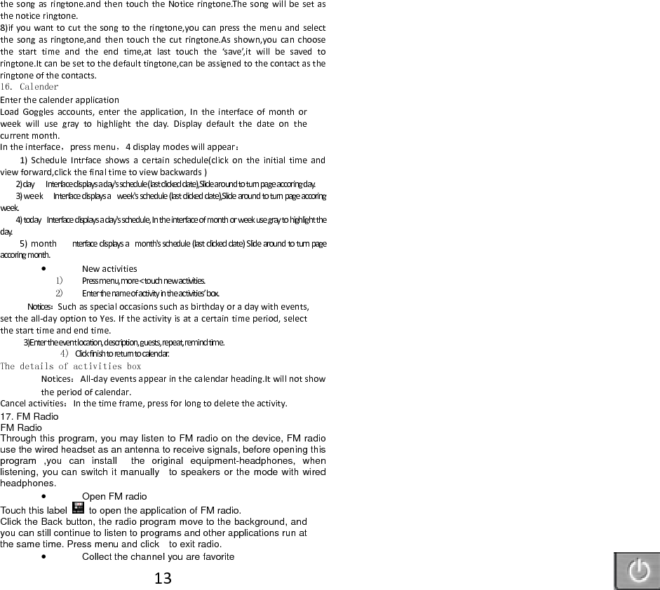 13thesongasringtone.andthentouchtheNoticeringtone.Thesongwillbesetasthenoticeringtone.8)ifyouwanttocutthesongtotheringtone,youcanpressthemenuandselectthesongasringtone,andthentouchthecutringtone.Asshown,youcanchoosethestarttimeandtheendtime,atlasttouchthe&lsquo;save&rsquo;,itwillbesavedtoringtone.Itcanbesettothedefaulttingtone,canbeassignedtothecontactastheringtoneofthecontacts.16. Calender EnterthecalenderapplicationLoadGogglesaccounts,entertheapplication,Intheinterfaceofmonthorweekwillusegraytohighlighttheday.Displaydefaultthedateonthecurrentmonth. Intheinterface，pressmenu，4displaymodeswillappear：1)ScheduleIntrfaceshowsacertainschedule(clickontheinitialtimeandviewforward,clickthefinaltimetoviewbackwards)2)dayInterfacedisplaysaday'sschedule(lastclickeddate),Slidearoundtoturnpageaccoringday.3)weekInterfacedisplaysaweek'sschedule(lastclickeddate),Slidearoundtoturnpageaccoringweek.4)todayInterfacedisplaysaday'sschedule,Intheinterfaceofmonthorweekusegraytohighlighttheday.5)monthnterfacedisplaysamonth'sschedule(lastclickeddate)Slidearoundtoturnpageaccoringmonth. Newactivities1) Pressmenu,more<touchnewactivities.2) Enterthenameofactivityintheactivities&rsquo;box.Notices：Suchasspecialoccasionssuchasbirthdayoradaywithevents,settheall‐dayoptiontoYes.Iftheactivityisatacertaintimeperiod,selectthestarttimeandendtime. 3)Entertheeventlocation,description,guests,repeat,remindtime.4) Clickfinishtoreturntocalendar.The details of activities boxNotices：All‐dayeventsappearinthecalendarheading.Itwillnotshowtheperiodofcalendar.Cancelactivities：Inthetimeframe,pressforlongtodeletetheactivity.17. FM Radio FM Radio   Through this program, you may listen to FM radio on the device, FM radio use the wired headset as an antenna to receive signals, before opening this program ,you can install  the original equipment-headphones, when listening, you can switch it manually    to speakers or the mode with wired headphones.  Open FM radio   Touch this label  to open the application of FM radio. Click the Back button, the radio program move to the background, and you can still continue to listen to programs and other applications run at the same time. Press menu and click    to exit radio.  Collect the channel you are favorite 