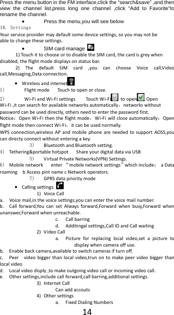 14Press the menu button in the FM interface,click the &ldquo;search&amp;save&rdquo; ,and then view the channel list,press long one channel ,click &ldquo;Add to Favorite&rdquo;to rename the channel.  Press the menu,you will see below 18. Settings Your serviceprovidermaydefaultsomedevicesettings,soyoumaynotbeabletochangethesesettings. SIM card manage   1)Tou ch ittochooseortodisabletheSIMcard,thecardisgreywhendisabled,theflightmodedisplaysonstatusbar.2)ThedefaultSIMcard,youcanchooseVoicecall,Videocall,Messaging,Dataconnection. Wirelessandinternet  1) FlightmodeTou ch toopenorclose.2)  Wi‐FiandWi‐FisettingsTo uch Wi‐Fi toopen .OpenWi‐Fi,itcansearchforavailablenetworksautomatically，networkswithoutpasswordcanbeuseddirectly,othersneedtoenterthepasswordfirst. Notice：OpenWi‐Fithentheflightmode，Wi‐Fiwillcloseautomatically；OpenflightmodethenconnectWi‐Fi，itcanbeusednormally.WPSconnection,wirelessAPandmobilephoneareneededtosupportAOSS,youcandirectyconnectwithoutenteringakey.3) BluetoothandBluetoothsetting.4) Tethering&amp;portablehotspotShareyourdigitaldataviaUSB5) VirtualPrivateNetworks(VPN)Settings.6) Mobilenetworkenter&ldquo;mobilenetworksettings&rdquo;whichinclude：aDataroamingbAccesspintnamecNetworkoperators.7) GPRSdataprioritymode Callingsettings 1) VoiceCalla. Voicemail,inthevoicesettings,youcanenterthevoicemailnumber.b. Callforward,YoucansetAlwaysforward,Forwardwhenbusy,Forwardwhenunanswer,Forwardwhenunreachable.c. Callbarringd. Additingalsettings,CallIDandCallwaiting2) VideoCalla. Pictureforreplacinglocalvideo,setapicturetodisplaywhencameraoffuse.b. Enablebackcamera,availabletoswitchcamerasifturnoff.c. Peervideobiggerthanlocalvideo,trunontomakepeervideobiggerthanlocalvideod. Localvideodisply,tomakeoutgoingvideocallorincomingvideocall.e. Othersettings,includecallforward,callbarring,additionalsettings.3) InternetCallCanaddaccouts4) Othersettingsa. FixedDialingNumbers