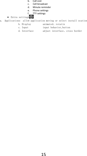 15b. Callcostc. Cellbroadcastd. Minuteremindere. Phonesettingsf. TTYsettings Extra settings  a. Applications  allow application moving or select install ocation b. Display         animated、rotatin c. Input           input behavior,button d. Interface       adjust interface、cross border 
