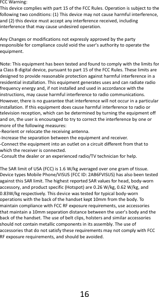 16FCCWarning:Thisdevicecomplieswithpart15oftheFCCRules.Operationissubjecttothefollowingtwoconditions:(1)Thisdevicemaynotcauseharmfulinterference,and(2)thisdevicemustacceptanyinterferencereceived,includinginterferencethatmaycauseundesiredoperation.AnyChangesormodificationsnotexpresslyapprovedbythepartyresponsibleforcompliancecouldvoidtheuser'sauthoritytooperatetheequipment.Note:ThisequipmenthasbeentestedandfoundtocomplywiththelimitsforaClassBdigitaldevice,pursuanttopart15oftheFCCRules.Theselimitsaredesignedtoprovidereasonableprotectionagainstharmfulinterferenceinaresidentialinstallation.Thisequipmentgeneratesusesandcanradiateradiofrequencyenergyand,ifnotinstalledandusedinaccordancewiththeinstructions,maycauseharmfulinterferencetoradiocommunications.However,thereisnoguaranteethatinterferencewillnotoccurinaparticularinstallation.Ifthisequipmentdoescauseharmfulinterferencetoradioortelevisionreception,whichcanbedeterminedbyturningtheequipmentoffandon,theuserisencouragedtotrytocorrecttheinterferencebyoneormoreofthefollowingmeasures:‐Reorientorrelocatethereceivingantenna.‐Increasetheseparationbetweentheequipmentandreceiver.‐Connecttheequipmentintoanoutletonacircuitdifferentfromthattowhichthereceiverisconnected.‐Consultthedealeroranexperiencedradio/TVtechnicianforhelp.TheSARlimitofUSA(FCC)is1.6W/kgaveragedoveronegramoftissue.DevicetypesMobilePhone/VISUS(FCCID:2AB6FVISUS)hasalsobeentestedagainstthisSARlimit.ThehighestreportedSARvaluesforhead,body‐wornaccessory,andproductspecific(Hotspot)are0.26W/kg,0.62W/kg,and0.83W/kgrespectively.Thisdevicewastestedfortypicalbody‐wornoperationswiththebackofthehandsetkept10mmfromthebody.TomaintaincompliancewithFCCRFexposurerequirements,useaccessoriesthatmaintaina10mmseparationdistancebetweentheuser'sbodyandthebackofthehandset.Theuseofbeltclips,holstersandsimilaraccessoriesshouldnotcontainmetalliccomponentsinitsassembly.TheuseofaccessoriesthatdonotsatisfytheserequirementsmaynotcomplywithFCCRFexposurerequirements,andshouldbeavoided.