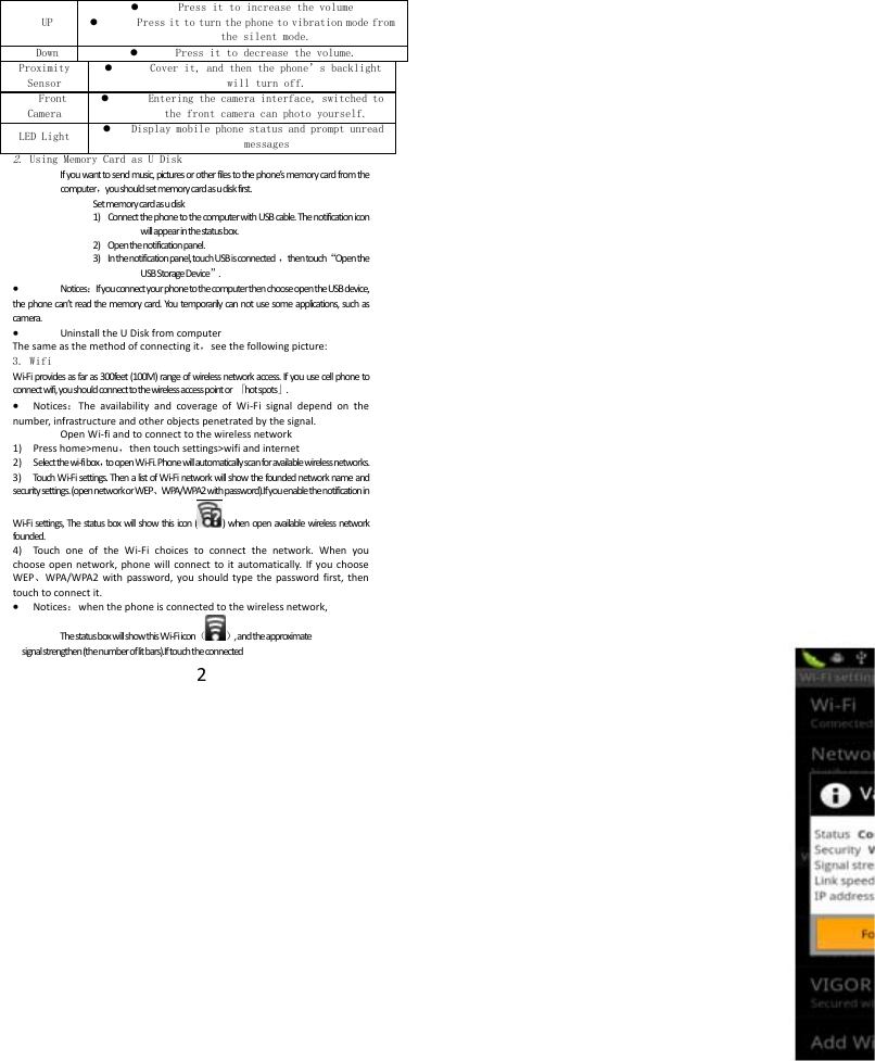 2UP Press it to increase the volume  Press it to turn the phone to vibration mode from the silent mode.Down Press it to decrease the volume.Proximity Sensor Cover it, and then the phone&rsquo;s backlight will turn off.Front Camera Entering the camera interface, switched to the front camera can photo yourself. LED Light Display mobile phone status and prompt unread messages 2. Using Memory Card as U Disk Ifyouwanttosendmusic,picturesorotherfilestothephone&rsquo;smemorycardfromthecomputer，youshouldsetmemorycardasudiskfirst.Setmemorycardasudisk1) ConnectthephonetothecomputerwithUSBcable.Thenotificationiconwillappearinthestatusbox.2) Openthenotificationpanel.3) Inthenotificationpanel,touchUSBisconnected，thentouch&ldquo;OpentheUSBStorageDevice&rdquo;. Notices：IfyouconnectyourphonetothecomputerthenchooseopentheUSBdevice,thephonecan&rsquo;treadthememorycard.Youtemporarilycannotusesomeapplications,suchascamera. UninstalltheUDiskfromcomputerThesameasthemethodofconnectingit，seethefollowingpicture:3. Wifi Wi‐Fiprovidesasfaras300feet(100M)rangeofwirelessnetworkaccess.Ifyouusecellphonetoconnectwifi,youshouldconnecttothewirelessaccesspointor「hotspots」. Notices：TheavailabilityandcoverageofWi‐Fisignaldependonthenumber,infrastructureandotherobjectspenetratedbythesignal.OpenWi‐fiandtoconnecttothewirelessnetwork1) Presshome>menu，thentouchsettings>wifiandinternet2) Selectthewi‐fibox，toopenWi‐Fi.Phonewillautomaticallyscanforavailablewirelessnetworks.3) Tou chWi‐Fisettings.ThenalistofWi‐Finetworkwillshowthefoundednetworknameandsecuritysettings.(opennetworkorWEP、WPA/WPA2withpassword).IfyouenablethenotificationinWi‐Fisettings,Thestatusboxwillshowthisicon()whenopenavailablewirelessnetworkfounded.4) Tou ch oneoftheWi‐Fichoicestoconnectthenetwork.Whenyouchooseopennetwork,phonewillconnecttoitautomatically.IfyouchooseWEP、WPA/WPA2withpassword,youshouldtypethepasswordfirst,thentouchtoconnectit. Notices：whenthephoneisconnectedtothewirelessnetwork,ThestatusboxwillshowthisWi‐Fiicon（）,andtheapproximatesignalstrengthen(thenumberoflitbars).Iftouchtheconnected