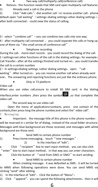 6 Two‐waycall/multipartycall(conferencecall) Notices：thisfunctionneedsthatSIMcardopenmultipartycallfeatures.1) Alreadyexistacallinthephone2) Click&ldquo;Addcalls&rdquo;，dialanothercall（orreceiveanothercall，phonedefaultopen&rdquo;ca llwaiting&rdquo;（settings&ndash;dialingsettings&ndash;otherdialingsettings），afterbothconnected，couldviewthestatusofcalling.3）select&ldquo;combinecall&rdquo;&ndash;youcancombinetwocallsintooneway.4）aftermultipartycallconnected，youcouldseparatethecallsorhanguponeofthemvia&ldquo;thesmallarrowofconferencecall&rdquo;. Telephonerecording Duringthecall，more>startrecord，youcouldrecordthedialogofthecall.1）settings>setotherfunctionsofthecallinthedialingsettings，forexample：CallTra nsfer&ndash;afterallthesettingsfinishedandturnedon，youcouldtransferthecalltoacertainnumber.2）Insettings>dialingsettings>otherdialingsettings，open&ldquo;callwaiting&rdquo;.Afterturnedon，youcanreceiveanothercallwhenalreadyexistone，Theansweringandrejectingfunctionsarejustliketheordinaryphone. Onlyin73platform VideocallWhenyouusevideocall,ensuretoinstall3GSIMcard.inthedialinginterface,enternumbers,thenpressthesymbol ,sothatcompletethevideocall.ThesecondwaytousevideocallOpenthemenuofapplications>contacts,pressonecontactofthecontacts,thenpresslongthephonenumber,andselectthe&rdquo;videocall&rdquo;.7. Messaging  Important：themessagetitleofthisphoneisthephonenumber，willbereservedinssimilarforofdialog，insteadoftheusualfolderstructure.Messageswithbluebackgroundarethosereceived,andmessageswithwhitebackgroundarethosesent. SendSMStocertainphonenumber1) Presshome>messaging，touch&ldquo;newmessages&rdquo;.2) Intheinterfaceof&ldquo;edit&rdquo;：a． Click&ldquo;recipient&rdquo;boxtostartinputmethod，youcanalsoclick&ldquo;enter&rdquo;boxtostartinputmethod，inthatwayyoucanentercharacters.b． Clickthebuttonof&ldquo;sendfromSiM1orSIM2&rdquo;tostartsending. SendMMStocertainphonenumberWhencreatingmessage，itwasdefaultedasSMS，itwillbeturnedtoMMSwhenfollowingoperationsweredone.YoucansendMMSviaclicking&ldquo;send&rdquo;afterediting.1) Intheinterfaceof&ldquo;edit&rdquo;，Clickthebuttonof&ldquo;Menu&rdquo;：2) Click&ldquo;append&rdquo;，youcanspendthefollowingattachments，thenitwill