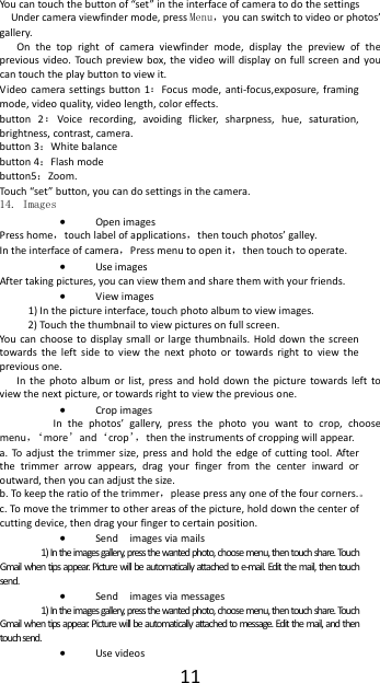 11Youcantouchthebuttonof&ldquo;set&rdquo;intheinterfaceofcameratodothesettingsUndercameraviewfindermode,pressMenu，youcanswitchtovideoorphotos&rsquo;gallery.Onthetoprightofcameraviewfindermode,displaythepreviewofthepreviousvideo.To uc hpreviewbox,thevideowilldisplayonfullscreenandyoucantouchtheplaybuttontoviewit.Videocamerasettingsbutton1：Focusmode,anti‐focus,exposure,framingmode,videoquality,videolength,coloreffects.button2：Voicerecording,avoidingflicker,sharpness,hue,saturation,brightness,contrast,camera.button3：Whitebalancebutton4：Flashmodebutton5：Zoom.Tou ch &ldquo;set&rdquo;button,youcandosettingsinthecamera.14. Images  OpenimagesPresshome，touchlabelofapplications，thentouchphotos&rsquo;galley.Intheinterfaceofcamera，Pressmenutoopenit，thentouchtooperate. UseimagesAftertakingpictures,youcanviewthemandsharethemwithyourfriends. Viewimages1)Inthepictureinterface,touchphotoalbumtoviewimages.2)Tou ch thethumbnailtoviewpicturesonfullscreen.Youcanchoosetodisplaysmallorlargethumbnails.Holddownthescreentowardstheleftsidetoviewthenextphotoortowardsrighttoviewthepreviousone.Inthephotoalbumorlist,pressandholddownthepicturetowardslefttoviewthenextpicture,ortowardsrighttoviewthepreviousone. CropimagesInthephotos&rsquo;gallery,pressthephotoyouwanttocrop,choosemenu，&lsquo;more&rsquo;and&lsquo;crop&rsquo;，thentheinstrumentsofcroppingwillappear.a.Toadjustthetrimmersize,pressandholdtheedgeofcuttingtool.Afterthetrimmerarrowappears,dragyourfingerfromthecenterinwardoroutward,thenyoucanadjustthesize.b.Tokeeptheratioofthetrimmer，pleasepressanyoneofthefourcorners.。c.Tomovethetrimmertootherareasofthepicture,holddownthecenterofcuttingdevice,thendragyourfingertocertainposition. Sendimagesviamails1)Intheimagesgallery,pressthewantedphoto,choosemenu,thentouchshare.Touc hGmailwhentipsappear. Picturewillbeautomaticallyattachedtoe‐mail.Editthemail,thentouchsend.  Sendimagesviamessages1)Intheimagesgallery,pressthewantedphoto,choosemenu,thentouchshare.Touc hGmailwhentipsappear. Picturewillbeautomaticallyattachedtomessage.Editthemail,andthentouchsend.  Usevideos