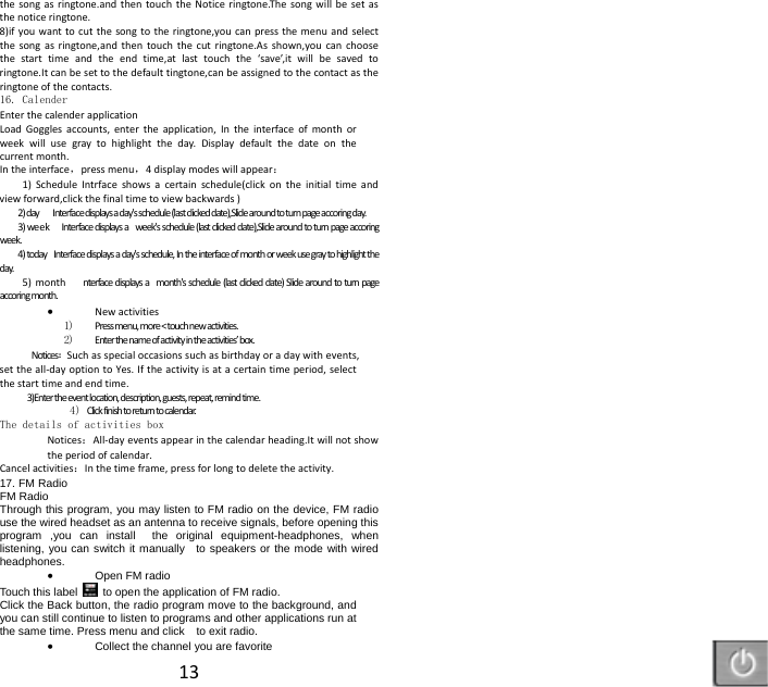 13thesongasringtone.andthentouchtheNoticeringtone.Thesongwillbesetasthenoticeringtone.8)ifyouwanttocutthesongtotheringtone,youcanpressthemenuandselectthesongasringtone,andthentouchthecutringtone.Asshown,youcanchoosethestarttimeandtheendtime,atlasttouchthe&lsquo;save&rsquo;,itwillbesavedtoringtone.Itcanbesettothedefaulttingtone,canbeassignedtothecontactastheringtoneofthecontacts.16. Calender EnterthecalenderapplicationLoadGogglesaccounts,entertheapplication,Intheinterfaceofmonthorweekwillusegraytohighlighttheday.Displaydefaultthedateonthecurrentmonth. Intheinterface，pressmenu，4displaymodeswillappear：1)ScheduleIntrfaceshowsacertainschedule(clickontheinitialtimeandviewforward,clickthefinaltimetoviewbackwards)2)dayInterfacedisplaysaday'sschedule(lastclickeddate),Slidearoundtoturnpageaccoringday.3)weekInterfacedisplaysaweek'sschedule(lastclickeddate),Slidearoundtoturnpageaccoringweek.4)todayInterfacedisplaysaday'sschedule,Intheinterfaceofmonthorweekusegraytohighlighttheday.5)monthnterfacedisplaysamonth'sschedule(lastclickeddate)Slidearoundtoturnpageaccoringmonth. Newactivities1) Pressmenu,more<touchnewactivities.2) Enterthenameofactivityintheactivities&rsquo;box.Notices：Suchasspecialoccasionssuchasbirthdayoradaywithevents,settheall‐dayoptiontoYes.Iftheactivityisatacertaintimeperiod,selectthestarttimeandendtime. 3)Entertheeventlocation,description,guests,repeat,remindtime.4) Clickfinishtoreturntocalendar.The details of activities boxNotices：All‐dayeventsappearinthecalendarheading.Itwillnotshowtheperiodofcalendar.Cancelactivities：Inthetimeframe,pressforlongtodeletetheactivity.17. FM Radio FM Radio   Through this program, you may listen to FM radio on the device, FM radio use the wired headset as an antenna to receive signals, before opening this program ,you can install  the original equipment-headphones, when listening, you can switch it manually    to speakers or the mode with wired headphones.  Open FM radio   Touch this label  to open the application of FM radio. Click the Back button, the radio program move to the background, and you can still continue to listen to programs and other applications run at the same time. Press menu and click    to exit radio.  Collect the channel you are favorite 