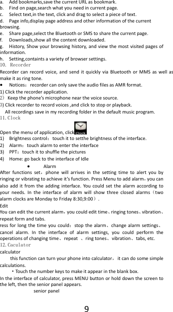 9a. Addbookmarks,savethecurrentURLasbookmark.b. Findonpage,searchwhatyouneedincurrentpage.c. Selecttext,inthetext,clickanddragtoselectapieceoftext.d. Pageinfo,displaypageaddressandotherinformationofthecurrentbrowsing.e. Sharepage,selecttheBluetoothorSMStosharethecurrentpage.f. Downloads,showallthecontentdownloaded.g. History,Showyourbrowsinghistory,andviewthemostvisitedpagesofinformation.h. Setting,containtsavarietyofbrowsersettings.10. Recorder Recordercanrecordvoice,andsenditquicklyviaBluetoothorMMSaswellasmakeitasringtone. Notices：recordercanonlysavetheaudiofilesasAMRformat.1)Clicktherecorderapplication.2) Keepthephone&rsquo;smicrophonenearthevoicesource. 3)Clickrecordertorecordvoices,andclicktostoporplayback. Allrecordingssaveinmyrecordingfolderinthedefaultmusicprogram.11.Clock Openthemenuofapplication,click  1) Brightnesscontrol：touchittosetthebrightnessoftheinterface.2) Alarm：touchalarmtoentertheinterface 3) PPT：touchittoshufflethepictures 4) Home:gobacktotheinterfaceofIdle AlarmAfterfunctionsset，phonewillarrivesinthesettingtimetoalertyoubyringingorvibratingtoachieveit&rsquo;sfunction.PressMenutoaddalarm，youcanalsoadditfromtheaddinginterface.You couldsetthealarmaccordingtoyourneeds.Intheinterfaceofalarmwillshowthreeclosedalarms（twoalarmclocksareMondaytoFriday8:30,9:00）.EditYoucaneditthecurrentalarm，youcouldedittime、ringingtones、vibration、repeatformandtabs.ressforlongthetimeyoucould：stopthealarm、changealarmsettings、cancelalarm.Intheinterfaceofalarmsettings,youcouldperformtheoperationsofchangingtime、repeat、ringtones、vibration、tabs,etc.12.Caculator calculatorthisfunctioncanturnyourphoneintocalculator，itcandosomesimplecalculations.&middot;Tou ch thenumberkeystomakeitappearintheblankbox.Intheinterfaceofcalculator,pressMENUbuttonorholddownthescreentotheleft,thentheseniorpanelappears.seniorpanel