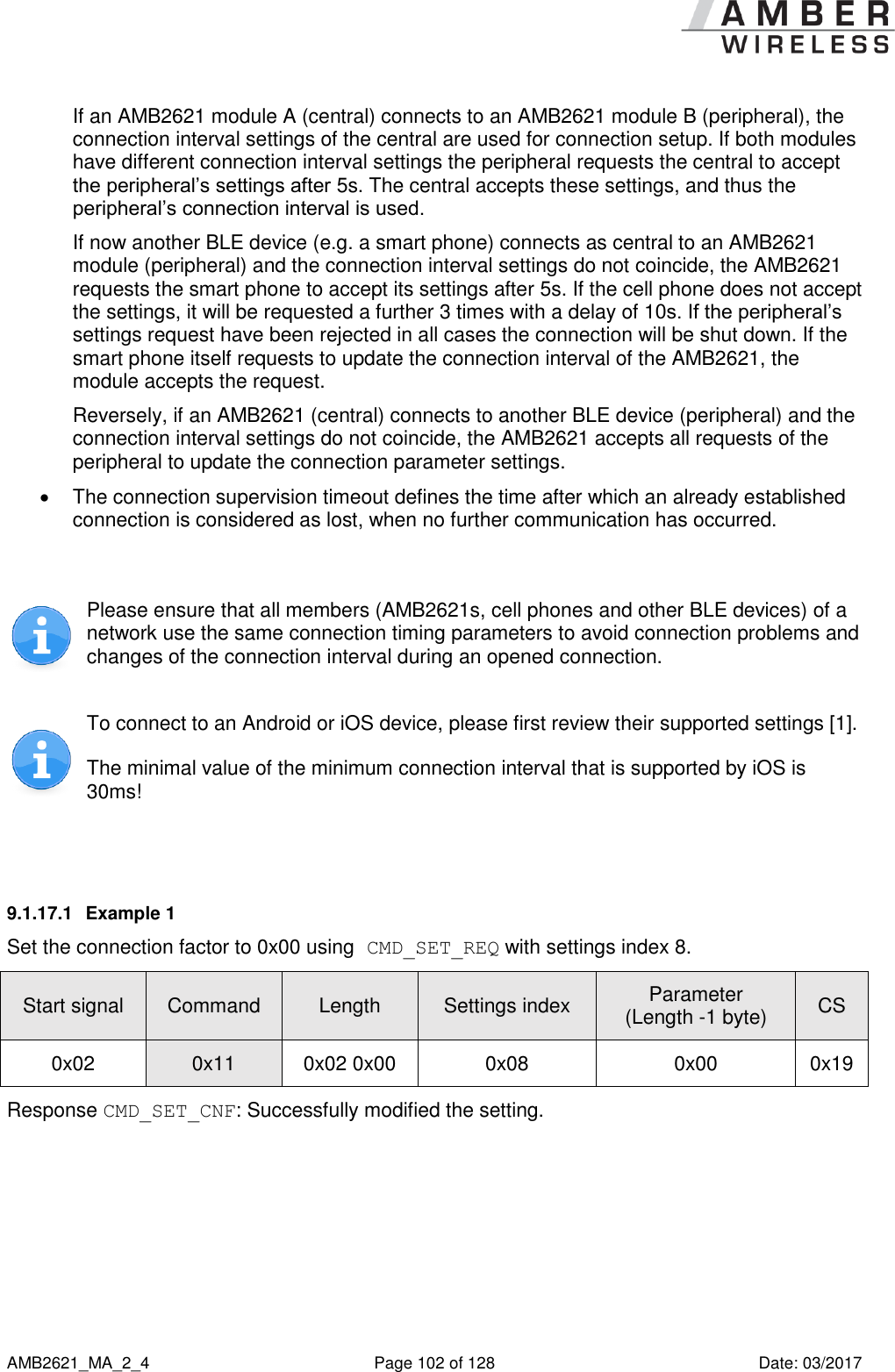      AMB2621_MA_2_4  Page 102 of 128  Date: 03/2017 If an AMB2621 module A (central) connects to an AMB2621 module B (peripheral), the connection interval settings of the central are used for connection setup. If both modules have different connection interval settings the peripheral requests the central to accept the peripheral’s settings after 5s. The central accepts these settings, and thus the peripheral’s connection interval is used. If now another BLE device (e.g. a smart phone) connects as central to an AMB2621 module (peripheral) and the connection interval settings do not coincide, the AMB2621 requests the smart phone to accept its settings after 5s. If the cell phone does not accept the settings, it will be requested a further 3 times with a delay of 10s. If the peripheral’s settings request have been rejected in all cases the connection will be shut down. If the smart phone itself requests to update the connection interval of the AMB2621, the module accepts the request. Reversely, if an AMB2621 (central) connects to another BLE device (peripheral) and the connection interval settings do not coincide, the AMB2621 accepts all requests of the peripheral to update the connection parameter settings.   The connection supervision timeout defines the time after which an already established connection is considered as lost, when no further communication has occurred.   Please ensure that all members (AMB2621s, cell phones and other BLE devices) of a network use the same connection timing parameters to avoid connection problems and changes of the connection interval during an opened connection.  To connect to an Android or iOS device, please first review their supported settings [1]. The minimal value of the minimum connection interval that is supported by iOS is 30ms!  9.1.17.1  Example 1 Set the connection factor to 0x00 using CMD_SET_REQ with settings index 8. Start signal Command Length Settings index Parameter (Length -1 byte) CS 0x02 0x11 0x02 0x00 0x08 0x00 0x19 Response CMD_SET_CNF: Successfully modified the setting. 