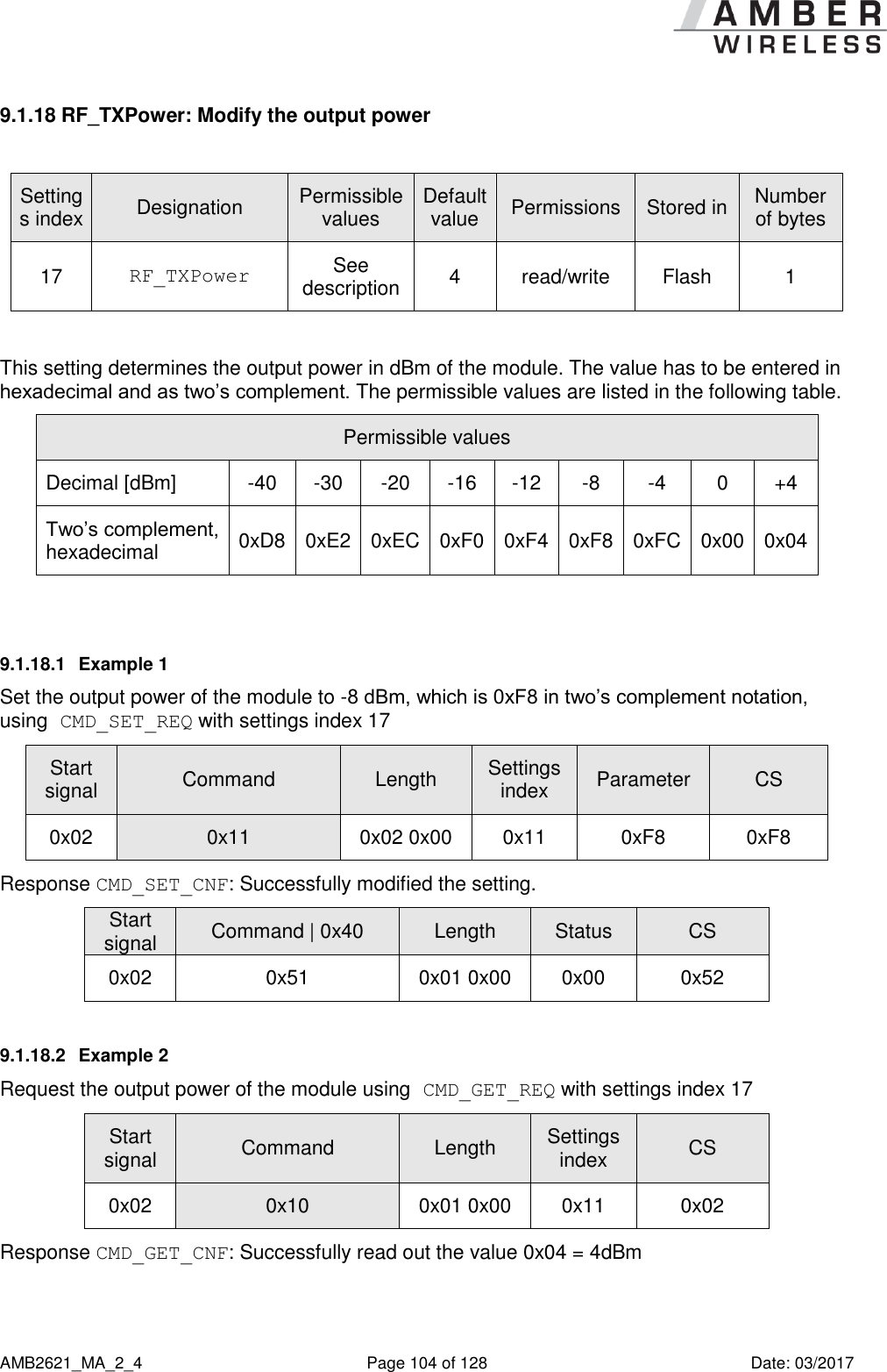      AMB2621_MA_2_4  Page 104 of 128  Date: 03/2017 9.1.18 RF_TXPower: Modify the output power  Settings index Designation Permissible values Default value Permissions Stored in Number of bytes 17 RF_TXPower See description 4 read/write Flash 1  This setting determines the output power in dBm of the module. The value has to be entered in hexadecimal and as two’s complement. The permissible values are listed in the following table. Permissible values Decimal [dBm] -40 -30 -20 -16 -12 -8 -4 0 +4 Two’s complement, hexadecimal 0xD8 0xE2 0xEC 0xF0 0xF4 0xF8 0xFC 0x00 0x04  9.1.18.1  Example 1 Set the output power of the module to -8 dBm, which is 0xF8 in two’s complement notation, using CMD_SET_REQ with settings index 17 Start signal Command Length Settings index Parameter CS 0x02 0x11 0x02 0x00 0x11 0xF8 0xF8 Response CMD_SET_CNF: Successfully modified the setting. Start signal Command | 0x40 Length Status CS 0x02 0x51 0x01 0x00 0x00 0x52 9.1.18.2  Example 2 Request the output power of the module using CMD_GET_REQ with settings index 17 Start signal Command Length Settings index CS 0x02 0x10 0x01 0x00 0x11 0x02 Response CMD_GET_CNF: Successfully read out the value 0x04 = 4dBm 