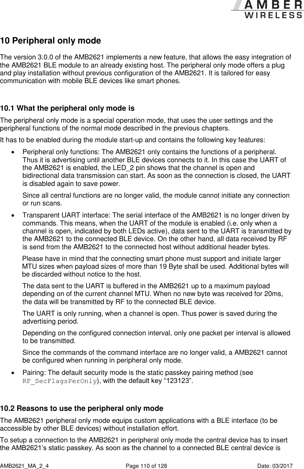      AMB2621_MA_2_4  Page 110 of 128  Date: 03/2017 10 Peripheral only mode The version 3.0.0 of the AMB2621 implements a new feature, that allows the easy integration of the AMB2621 BLE module to an already existing host. The peripheral only mode offers a plug and play installation without previous configuration of the AMB2621. It is tailored for easy communication with mobile BLE devices like smart phones.  10.1 What the peripheral only mode is The peripheral only mode is a special operation mode, that uses the user settings and the peripheral functions of the normal mode described in the previous chapters. It has to be enabled during the module start-up and contains the following key features:   Peripheral only functions: The AMB2621 only contains the functions of a peripheral. Thus it is advertising until another BLE devices connects to it. In this case the UART of the AMB2621 is enabled, the LED_2 pin shows that the channel is open and bidirectional data transmission can start. As soon as the connection is closed, the UART is disabled again to save power. Since all central functions are no longer valid, the module cannot initiate any connection or run scans.   Transparent UART interface: The serial interface of the AMB2621 is no longer driven by commands. This means, when the UART of the module is enabled (i.e. only when a channel is open, indicated by both LEDs active), data sent to the UART is transmitted by the AMB2621 to the connected BLE device. On the other hand, all data received by RF is send from the AMB2621 to the connected host without additional header bytes. Please have in mind that the connecting smart phone must support and initiate larger MTU sizes when payload sizes of more than 19 Byte shall be used. Additional bytes will be discarded without notice to the host. The data sent to the UART is buffered in the AMB2621 up to a maximum payload depending on of the current channel MTU. When no new byte was received for 20ms, the data will be transmitted by RF to the connected BLE device. The UART is only running, when a channel is open. Thus power is saved during the advertising period. Depending on the configured connection interval, only one packet per interval is allowed to be transmitted. Since the commands of the command interface are no longer valid, a AMB2621 cannot be configured when running in peripheral only mode.   Pairing: The default security mode is the static passkey pairing method (see RF_SecFlagsPerOnly), with the default key “123123”.  10.2 Reasons to use the peripheral only mode The AMB2621 peripheral only mode equips custom applications with a BLE interface (to be accessible by other BLE devices) without installation effort. To setup a connection to the AMB2621 in peripheral only mode the central device has to insert the AMB2621’s static passkey. As soon as the channel to a connected BLE central device is 