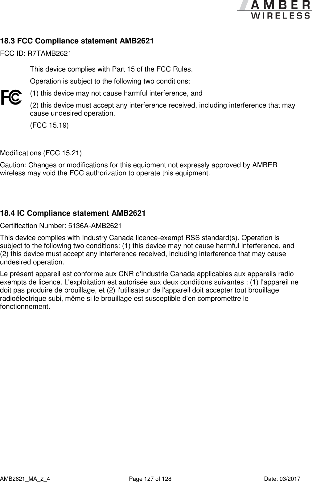      AMB2621_MA_2_4  Page 127 of 128  Date: 03/2017 18.3 FCC Compliance statement AMB2621 FCC ID: R7TAMB2621  This device complies with Part 15 of the FCC Rules.  Operation is subject to the following two conditions:  (1) this device may not cause harmful interference, and  (2) this device must accept any interference received, including interference that may cause undesired operation.  (FCC 15.19)  Modifications (FCC 15.21) Caution: Changes or modifications for this equipment not expressly approved by AMBER wireless may void the FCC authorization to operate this equipment.   18.4 IC Compliance statement AMB2621 Certification Number: 5136A-AMB2621 This device complies with Industry Canada licence-exempt RSS standard(s). Operation is subject to the following two conditions: (1) this device may not cause harmful interference, and (2) this device must accept any interference received, including interference that may cause undesired operation. Le présent appareil est conforme aux CNR d&apos;Industrie Canada applicables aux appareils radio exempts de licence. L&apos;exploitation est autorisée aux deux conditions suivantes : (1) l&apos;appareil ne doit pas produire de brouillage, et (2) l&apos;utilisateur de l&apos;appareil doit accepter tout brouillage radioélectrique subi, même si le brouillage est susceptible d&apos;en compromettre le fonctionnement.     