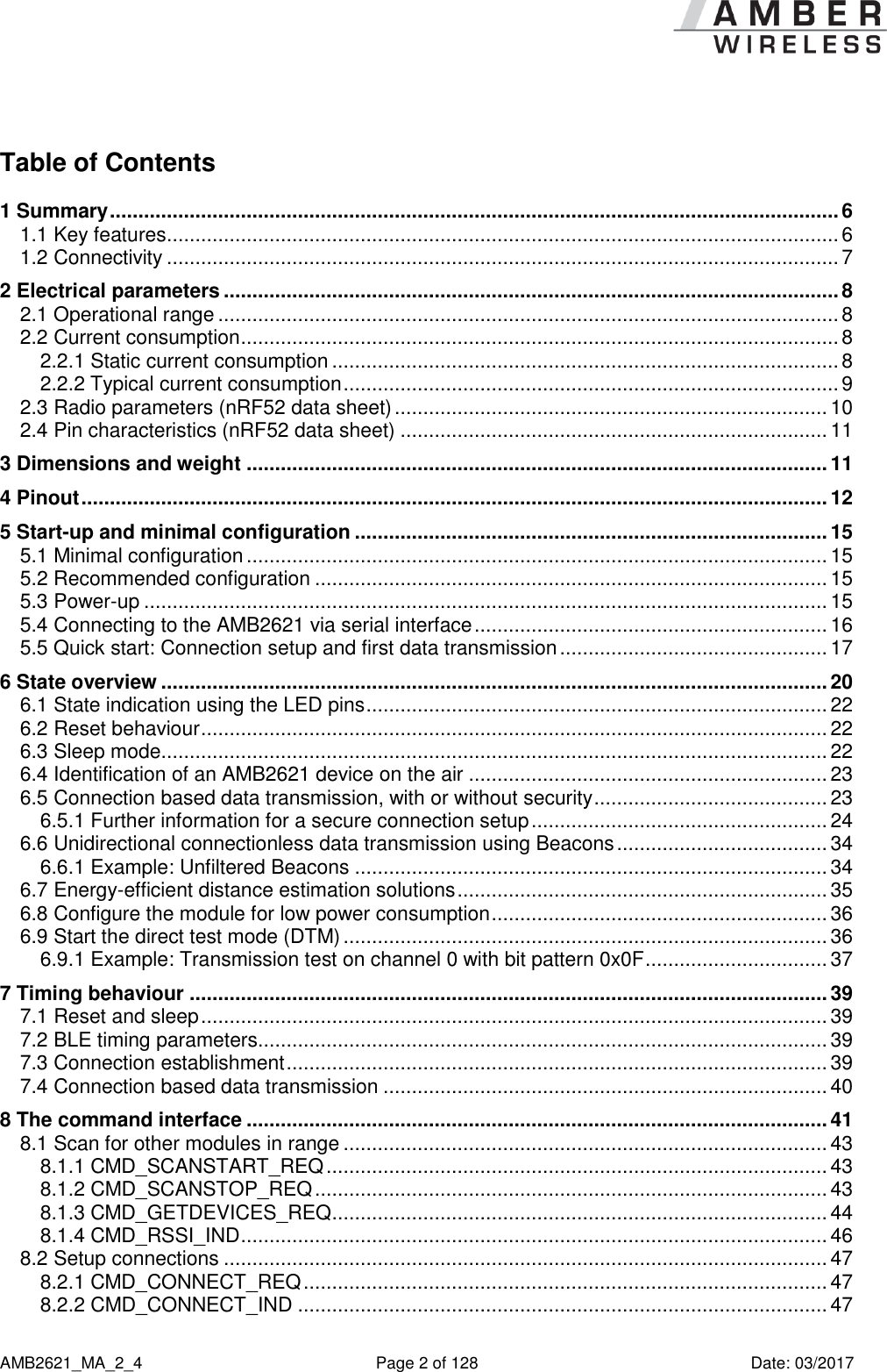      AMB2621_MA_2_4  Page 2 of 128  Date: 03/2017 Table of Contents 1 Summary ................................................................................................................................ 6 1.1 Key features ...................................................................................................................... 6 1.2 Connectivity ...................................................................................................................... 7 2 Electrical parameters ............................................................................................................ 8 2.1 Operational range ............................................................................................................. 8 2.2 Current consumption ......................................................................................................... 8 2.2.1 Static current consumption ......................................................................................... 8 2.2.2 Typical current consumption ....................................................................................... 9 2.3 Radio parameters (nRF52 data sheet) ............................................................................ 10 2.4 Pin characteristics (nRF52 data sheet) ........................................................................... 11 3 Dimensions and weight ...................................................................................................... 11 4 Pinout ................................................................................................................................... 12 5 Start-up and minimal configuration ................................................................................... 15 5.1 Minimal configuration ...................................................................................................... 15 5.2 Recommended configuration .......................................................................................... 15 5.3 Power-up ........................................................................................................................ 15 5.4 Connecting to the AMB2621 via serial interface .............................................................. 16 5.5 Quick start: Connection setup and first data transmission ............................................... 17 6 State overview ..................................................................................................................... 20 6.1 State indication using the LED pins ................................................................................. 22 6.2 Reset behaviour .............................................................................................................. 22 6.3 Sleep mode ..................................................................................................................... 22 6.4 Identification of an AMB2621 device on the air ............................................................... 23 6.5 Connection based data transmission, with or without security ......................................... 23 6.5.1 Further information for a secure connection setup .................................................... 24 6.6 Unidirectional connectionless data transmission using Beacons ..................................... 34 6.6.1 Example: Unfiltered Beacons ................................................................................... 34 6.7 Energy-efficient distance estimation solutions ................................................................. 35 6.8 Configure the module for low power consumption ........................................................... 36 6.9 Start the direct test mode (DTM) ..................................................................................... 36 6.9.1 Example: Transmission test on channel 0 with bit pattern 0x0F ................................ 37 7 Timing behaviour ................................................................................................................ 39 7.1 Reset and sleep .............................................................................................................. 39 7.2 BLE timing parameters.................................................................................................... 39 7.3 Connection establishment ............................................................................................... 39 7.4 Connection based data transmission .............................................................................. 40 8 The command interface ...................................................................................................... 41 8.1 Scan for other modules in range ..................................................................................... 43 8.1.1 CMD_SCANSTART_REQ ........................................................................................ 43 8.1.2 CMD_SCANSTOP_REQ .......................................................................................... 43 8.1.3 CMD_GETDEVICES_REQ ....................................................................................... 44 8.1.4 CMD_RSSI_IND ....................................................................................................... 46 8.2 Setup connections .......................................................................................................... 47 8.2.1 CMD_CONNECT_REQ ............................................................................................ 47 8.2.2 CMD_CONNECT_IND ............................................................................................. 47 