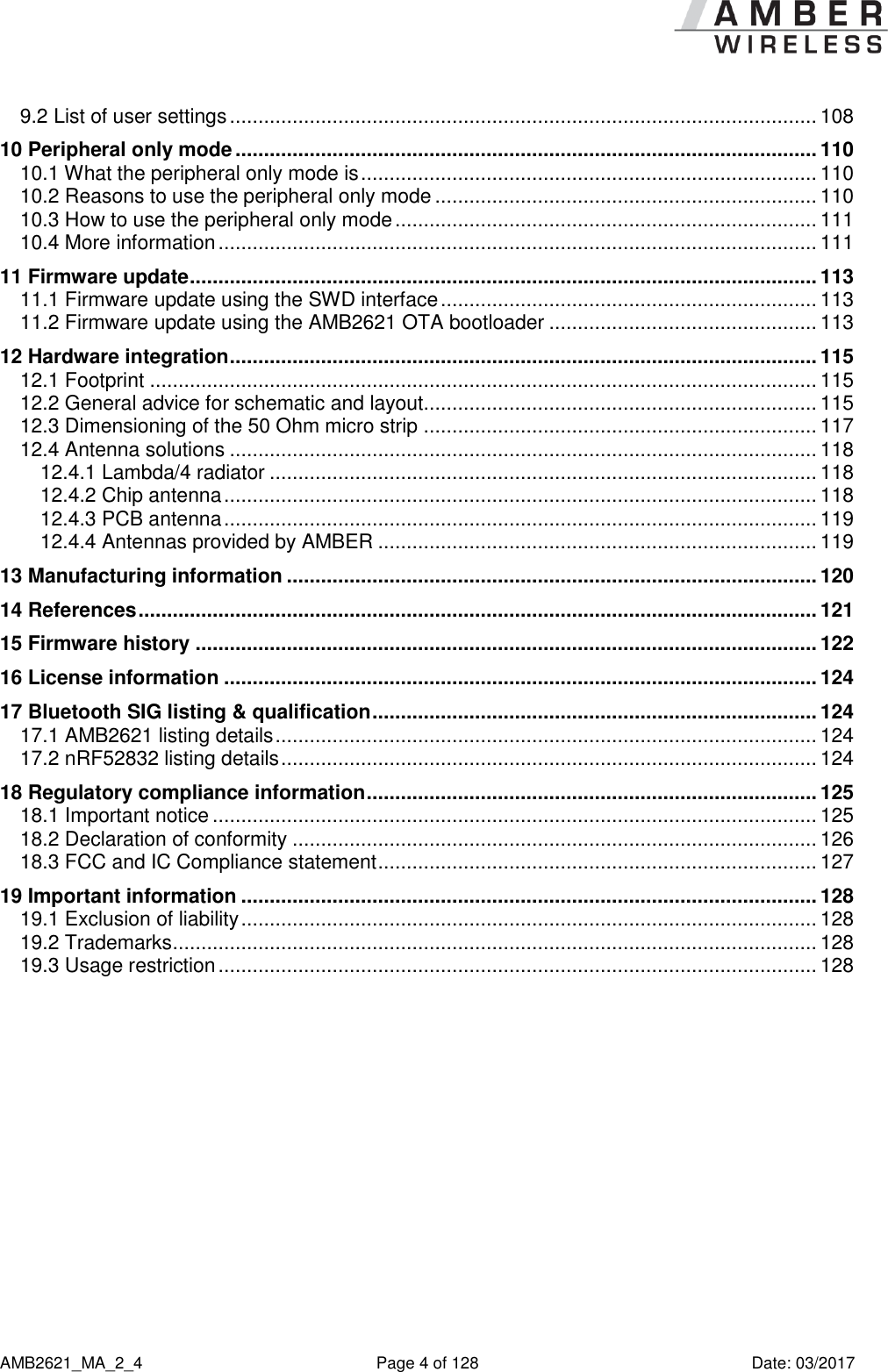      AMB2621_MA_2_4  Page 4 of 128  Date: 03/2017 9.2 List of user settings ....................................................................................................... 108 10 Peripheral only mode ...................................................................................................... 110 10.1 What the peripheral only mode is ................................................................................ 110 10.2 Reasons to use the peripheral only mode ................................................................... 110 10.3 How to use the peripheral only mode .......................................................................... 111 10.4 More information ......................................................................................................... 111 11 Firmware update .............................................................................................................. 113 11.1 Firmware update using the SWD interface .................................................................. 113 11.2 Firmware update using the AMB2621 OTA bootloader ............................................... 113 12 Hardware integration ....................................................................................................... 115 12.1 Footprint ..................................................................................................................... 115 12.2 General advice for schematic and layout..................................................................... 115 12.3 Dimensioning of the 50 Ohm micro strip ..................................................................... 117 12.4 Antenna solutions ....................................................................................................... 118 12.4.1 Lambda/4 radiator ................................................................................................ 118 12.4.2 Chip antenna ........................................................................................................ 118 12.4.3 PCB antenna ........................................................................................................ 119 12.4.4 Antennas provided by AMBER ............................................................................. 119 13 Manufacturing information ............................................................................................. 120 14 References ....................................................................................................................... 121 15 Firmware history ............................................................................................................. 122 16 License information ........................................................................................................ 124 17 Bluetooth SIG listing &amp; qualification .............................................................................. 124 17.1 AMB2621 listing details ............................................................................................... 124 17.2 nRF52832 listing details .............................................................................................. 124 18 Regulatory compliance information ............................................................................... 125 18.1 Important notice .......................................................................................................... 125 18.2 Declaration of conformity ............................................................................................ 126 18.3 FCC and IC Compliance statement ............................................................................. 127 19 Important information ..................................................................................................... 128 19.1 Exclusion of liability ..................................................................................................... 128 19.2 Trademarks ................................................................................................................. 128 19.3 Usage restriction ......................................................................................................... 128     