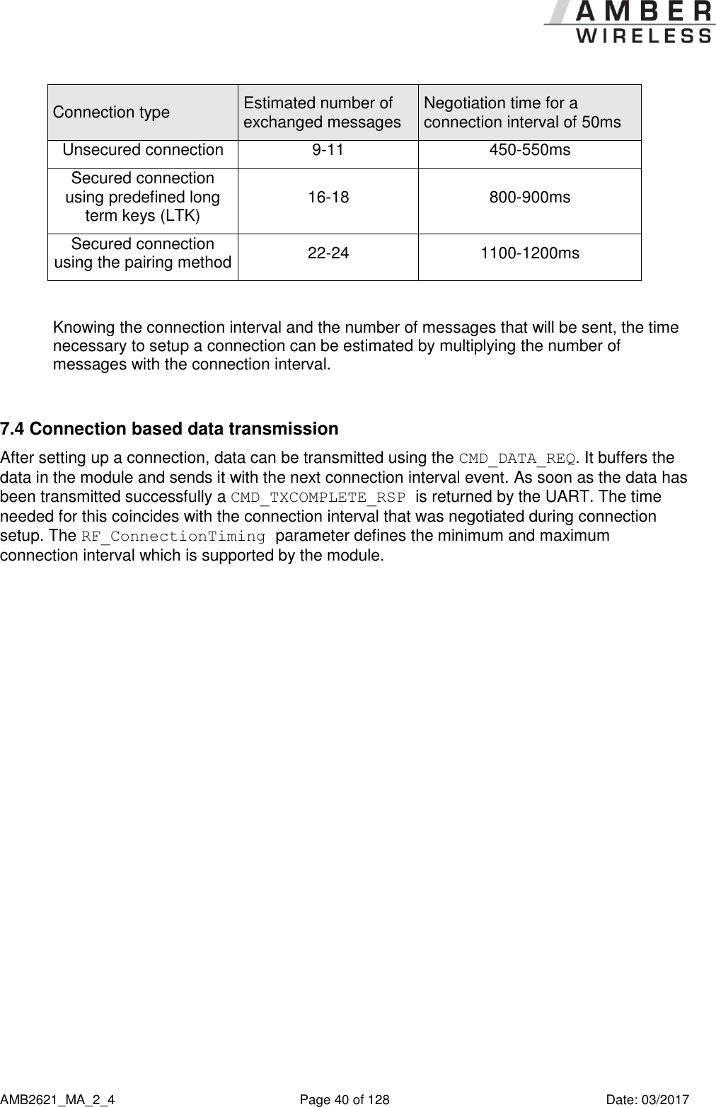      AMB2621_MA_2_4  Page 40 of 128  Date: 03/2017 Connection type Estimated number of exchanged messages Negotiation time for a connection interval of 50ms Unsecured connection 9-11 450-550ms Secured connection using predefined long term keys (LTK) 16-18 800-900ms Secured connection using the pairing method 22-24 1100-1200ms  Knowing the connection interval and the number of messages that will be sent, the time necessary to setup a connection can be estimated by multiplying the number of messages with the connection interval.  7.4 Connection based data transmission After setting up a connection, data can be transmitted using the CMD_DATA_REQ. It buffers the data in the module and sends it with the next connection interval event. As soon as the data has been transmitted successfully a CMD_TXCOMPLETE_RSP is returned by the UART. The time needed for this coincides with the connection interval that was negotiated during connection setup. The RF_ConnectionTiming parameter defines the minimum and maximum connection interval which is supported by the module.    