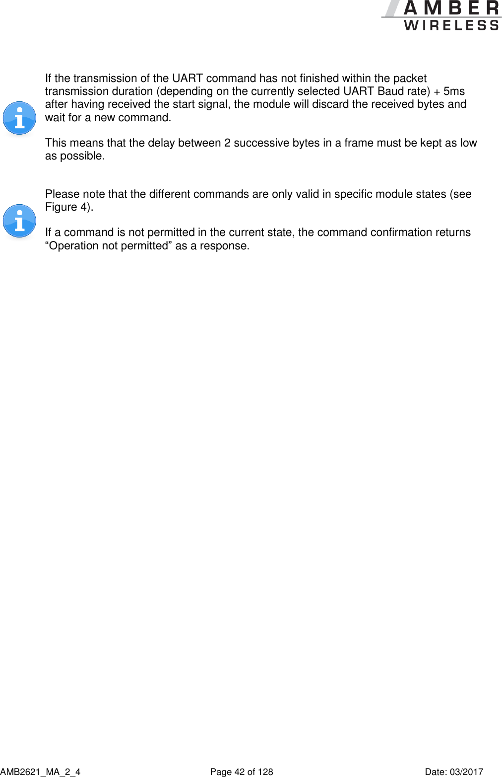      AMB2621_MA_2_4  Page 42 of 128  Date: 03/2017  If the transmission of the UART command has not finished within the packet transmission duration (depending on the currently selected UART Baud rate) + 5ms after having received the start signal, the module will discard the received bytes and wait for a new command. This means that the delay between 2 successive bytes in a frame must be kept as low as possible.  Please note that the different commands are only valid in specific module states (see Figure 4). If a command is not permitted in the current state, the command confirmation returns “Operation not permitted” as a response.    