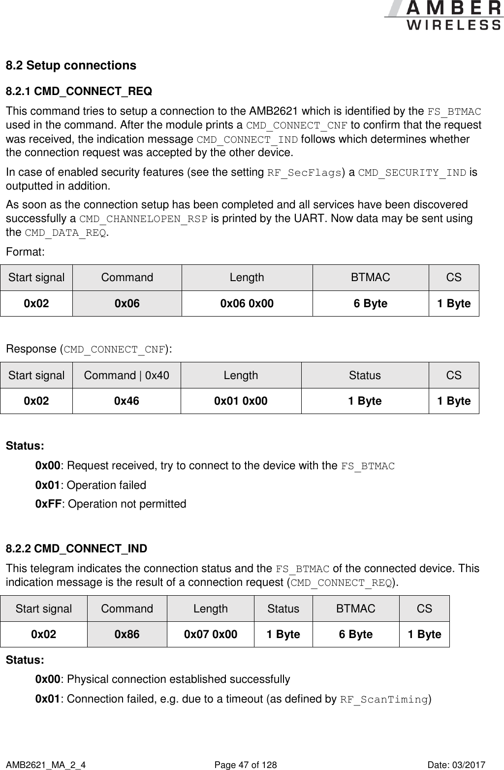      AMB2621_MA_2_4  Page 47 of 128  Date: 03/2017 8.2 Setup connections 8.2.1 CMD_CONNECT_REQ This command tries to setup a connection to the AMB2621 which is identified by the FS_BTMAC used in the command. After the module prints a CMD_CONNECT_CNF to confirm that the request was received, the indication message CMD_CONNECT_IND follows which determines whether the connection request was accepted by the other device. In case of enabled security features (see the setting RF_SecFlags) a CMD_SECURITY_IND is outputted in addition. As soon as the connection setup has been completed and all services have been discovered successfully a CMD_CHANNELOPEN_RSP is printed by the UART. Now data may be sent using the CMD_DATA_REQ. Format: Start signal Command Length BTMAC CS 0x02 0x06 0x06 0x00 6 Byte 1 Byte  Response (CMD_CONNECT_CNF): Start signal Command | 0x40 Length Status CS 0x02 0x46 0x01 0x00 1 Byte 1 Byte  Status: 0x00: Request received, try to connect to the device with the FS_BTMAC  0x01: Operation failed 0xFF: Operation not permitted  8.2.2 CMD_CONNECT_IND This telegram indicates the connection status and the FS_BTMAC of the connected device. This indication message is the result of a connection request (CMD_CONNECT_REQ). Start signal Command Length Status BTMAC CS 0x02 0x86 0x07 0x00 1 Byte 6 Byte 1 Byte Status: 0x00: Physical connection established successfully 0x01: Connection failed, e.g. due to a timeout (as defined by RF_ScanTiming)  