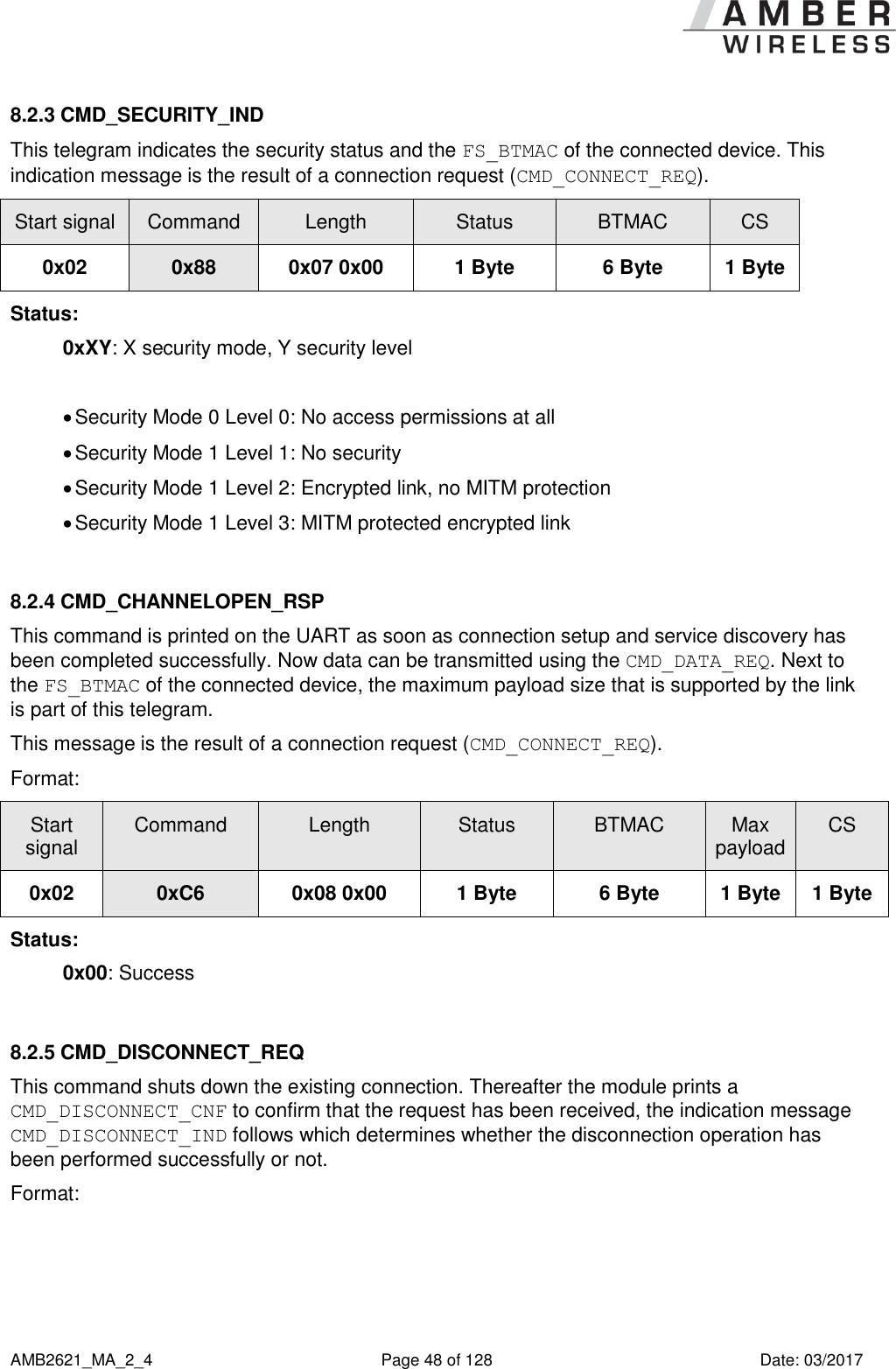      AMB2621_MA_2_4  Page 48 of 128  Date: 03/2017 8.2.3 CMD_SECURITY_IND This telegram indicates the security status and the FS_BTMAC of the connected device. This indication message is the result of a connection request (CMD_CONNECT_REQ). Start signal Command Length Status BTMAC CS 0x02 0x88 0x07 0x00 1 Byte 6 Byte 1 Byte Status: 0xXY: X security mode, Y security level   Security Mode 0 Level 0: No access permissions at all   Security Mode 1 Level 1: No security  Security Mode 1 Level 2: Encrypted link, no MITM protection  Security Mode 1 Level 3: MITM protected encrypted link  8.2.4 CMD_CHANNELOPEN_RSP This command is printed on the UART as soon as connection setup and service discovery has been completed successfully. Now data can be transmitted using the CMD_DATA_REQ. Next to the FS_BTMAC of the connected device, the maximum payload size that is supported by the link is part of this telegram. This message is the result of a connection request (CMD_CONNECT_REQ). Format: Start signal Command Length Status BTMAC Max payload CS 0x02 0xC6 0x08 0x00 1 Byte 6 Byte 1 Byte 1 Byte Status: 0x00: Success  8.2.5 CMD_DISCONNECT_REQ This command shuts down the existing connection. Thereafter the module prints a CMD_DISCONNECT_CNF to confirm that the request has been received, the indication message CMD_DISCONNECT_IND follows which determines whether the disconnection operation has been performed successfully or not. Format: 