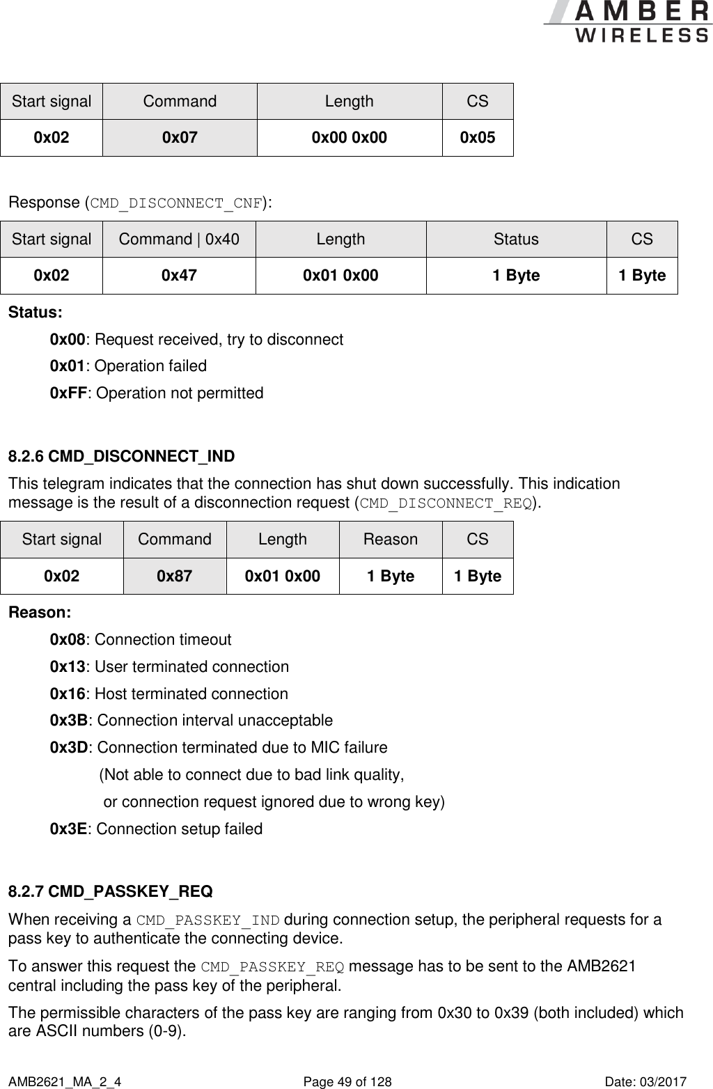      AMB2621_MA_2_4  Page 49 of 128  Date: 03/2017 Start signal Command Length CS 0x02 0x07 0x00 0x00 0x05  Response (CMD_DISCONNECT_CNF): Start signal Command | 0x40 Length Status CS 0x02 0x47 0x01 0x00 1 Byte 1 Byte Status: 0x00: Request received, try to disconnect  0x01: Operation failed 0xFF: Operation not permitted  8.2.6 CMD_DISCONNECT_IND This telegram indicates that the connection has shut down successfully. This indication message is the result of a disconnection request (CMD_DISCONNECT_REQ). Start signal Command Length Reason CS 0x02 0x87 0x01 0x00 1 Byte 1 Byte Reason: 0x08: Connection timeout 0x13: User terminated connection 0x16: Host terminated connection 0x3B: Connection interval unacceptable 0x3D: Connection terminated due to MIC failure            (Not able to connect due to bad link quality,             or connection request ignored due to wrong key) 0x3E: Connection setup failed  8.2.7 CMD_PASSKEY_REQ When receiving a CMD_PASSKEY_IND during connection setup, the peripheral requests for a pass key to authenticate the connecting device. To answer this request the CMD_PASSKEY_REQ message has to be sent to the AMB2621 central including the pass key of the peripheral.  The permissible characters of the pass key are ranging from 0x30 to 0x39 (both included) which are ASCII numbers (0-9). 