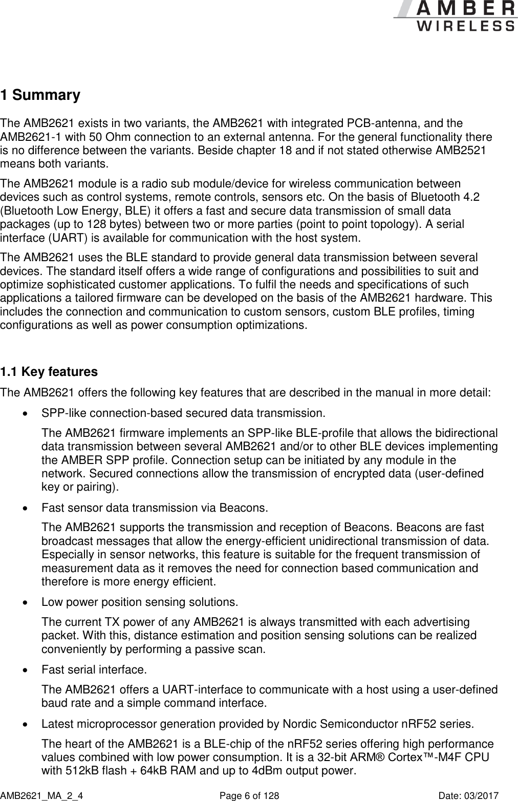      AMB2621_MA_2_4  Page 6 of 128  Date: 03/2017 1 Summary The AMB2621 exists in two variants, the AMB2621 with integrated PCB-antenna, and the AMB2621-1 with 50 Ohm connection to an external antenna. For the general functionality there is no difference between the variants. Beside chapter 18 and if not stated otherwise AMB2521 means both variants. The AMB2621 module is a radio sub module/device for wireless communication between devices such as control systems, remote controls, sensors etc. On the basis of Bluetooth 4.2 (Bluetooth Low Energy, BLE) it offers a fast and secure data transmission of small data packages (up to 128 bytes) between two or more parties (point to point topology). A serial interface (UART) is available for communication with the host system. The AMB2621 uses the BLE standard to provide general data transmission between several devices. The standard itself offers a wide range of configurations and possibilities to suit and optimize sophisticated customer applications. To fulfil the needs and specifications of such applications a tailored firmware can be developed on the basis of the AMB2621 hardware. This includes the connection and communication to custom sensors, custom BLE profiles, timing configurations as well as power consumption optimizations.  1.1 Key features The AMB2621 offers the following key features that are described in the manual in more detail:  SPP-like connection-based secured data transmission. The AMB2621 firmware implements an SPP-like BLE-profile that allows the bidirectional data transmission between several AMB2621 and/or to other BLE devices implementing the AMBER SPP profile. Connection setup can be initiated by any module in the network. Secured connections allow the transmission of encrypted data (user-defined key or pairing).   Fast sensor data transmission via Beacons. The AMB2621 supports the transmission and reception of Beacons. Beacons are fast broadcast messages that allow the energy-efficient unidirectional transmission of data. Especially in sensor networks, this feature is suitable for the frequent transmission of measurement data as it removes the need for connection based communication and therefore is more energy efficient.   Low power position sensing solutions. The current TX power of any AMB2621 is always transmitted with each advertising packet. With this, distance estimation and position sensing solutions can be realized conveniently by performing a passive scan.   Fast serial interface. The AMB2621 offers a UART-interface to communicate with a host using a user-defined baud rate and a simple command interface.   Latest microprocessor generation provided by Nordic Semiconductor nRF52 series. The heart of the AMB2621 is a BLE-chip of the nRF52 series offering high performance values combined with low power consumption. It is a 32-bit ARM® Cortex™-M4F CPU with 512kB flash + 64kB RAM and up to 4dBm output power. 