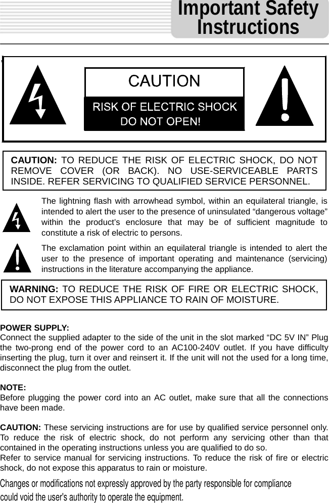    ，                         POWER SUPPLY: Connect the supplied adapter to the side of the unit in the slot marked &ldquo;DC 5V IN&rdquo; Plug the two-prong end of the power cord to an AC100-240V outlet. If you have difficulty inserting the plug, turn it over and reinsert it. If the unit will not the used for a long time, disconnect the plug from the outlet.    NOTE: Before plugging the power cord into an AC outlet, make sure that all the connections have been made.    CAUTION: These servicing instructions are for use by qualified service personnel only. To reduce the risk of electric shock, do not perform any servicing other than that contained in the operating instructions unless you are qualified to do so. Refer to service manual for servicing instructions. To reduce the risk of fire or electric shock, do not expose this apparatus to rain or moisture. CAUTION: TO REDUCE THE RISK OF ELECTRIC SHOCK, DO NOT REMOVE COVER (OR BACK). NO USE-SERVICEABLE PARTS INSIDE. REFER SERVICING TO QUALIFIED SERVICE PERSONNEL. The lightning flash with arrowhead symbol, within an equilateral triangle, is intended to alert the user to the presence of uninsulated &ldquo;dangerous voltage&rdquo; within the product&rsquo;s enclosure that may be of sufficient magnitude to constitute a risk of electric to persons. The exclamation point within an equilateral triangle is intended to alert the user to the presence of important operating and maintenance (servicing) instructions in the literature accompanying the appliance. WARNING: TO REDUCE THE RISK OF FIRE OR ELECTRIC SHOCK, DO NOT EXPOSE THIS APPLIANCE TO RAIN OF MOISTURE. Important Safety Instructions Changes or modifications not expressly approved by the party responsible for compliancecould void the user's authority to operate the equipment.