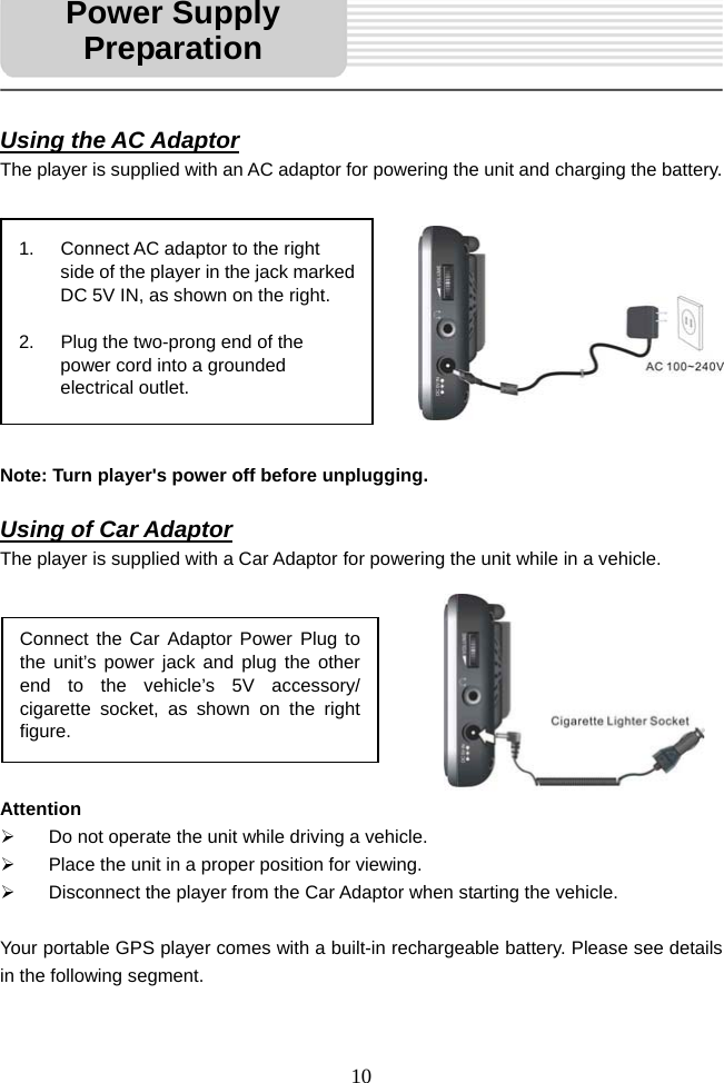   10     Using the AC Adaptor The player is supplied with an AC adaptor for powering the unit and charging the battery.           Note: Turn player's power off before unplugging.  Using of Car Adaptor The player is supplied with a Car Adaptor for powering the unit while in a vehicle.         Attention &frac34;  Do not operate the unit while driving a vehicle. &frac34;  Place the unit in a proper position for viewing. &frac34;  Disconnect the player from the Car Adaptor when starting the vehicle.  Your portable GPS player comes with a built-in rechargeable battery. Please see details in the following segment.   1.  Connect AC adaptor to the right side of the player in the jack marked DC 5V IN, as shown on the right.  2.  Plug the two-prong end of the power cord into a grounded electrical outlet.   Connect the Car Adaptor Power Plug to the unit&rsquo;s power jack and plug the other end to the vehicle&rsquo;s 5V accessory/ cigarette socket, as shown on the right figure. Power Supply Preparation