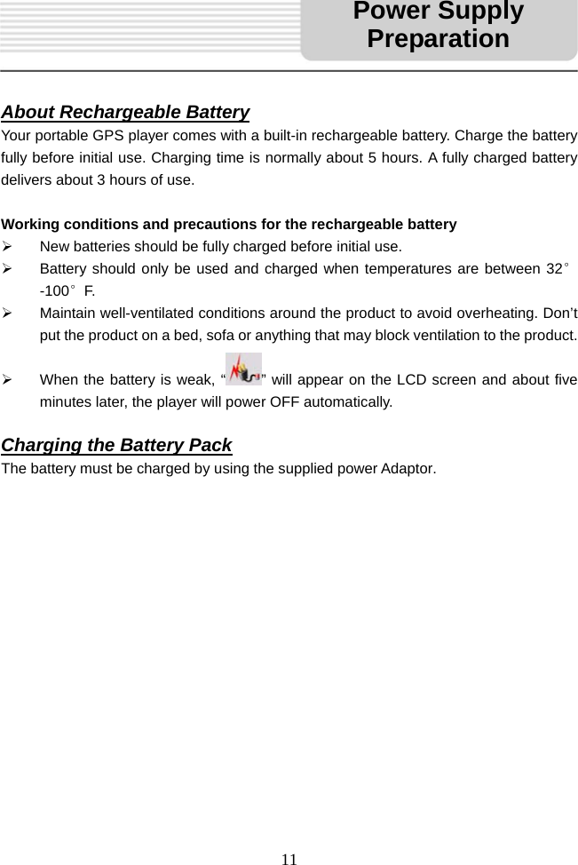   11     About Rechargeable Battery Your portable GPS player comes with a built-in rechargeable battery. Charge the battery fully before initial use. Charging time is normally about 5 hours. A fully charged battery delivers about 3 hours of use.  Working conditions and precautions for the rechargeable battery &frac34;  New batteries should be fully charged before initial use. &frac34;  Battery should only be used and charged when temperatures are between 32&deg;-100&deg;F. &frac34;  Maintain well-ventilated conditions around the product to avoid overheating. Don&rsquo;t put the product on a bed, sofa or anything that may block ventilation to the product. &frac34;  When the battery is weak, &ldquo; &rdquo; will appear on the LCD screen and about five minutes later, the player will power OFF automatically.  Charging the Battery Pack The battery must be charged by using the supplied power Adaptor.                    Power Supply Preparation
